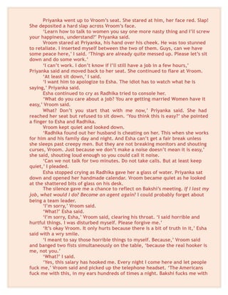 Priyanka went up to Vroom’s seat. She stared at him, her face red. Slap!
She deposited a hard slap across Vroom’s face.
‘Learn how to talk to women you say one more nasty thing and I’ll screw
your happiness, understand?’ Priyanka said.
Vroom stared at Priyanka, his hand over his cheek. He was too stunned
to retaliate. I inserted myself between the two of them. Guys, can we have
some peace here,’ I said. ‘Things are already quite messed up. Please let’s sit
down and do some work.’
‘I can’t work. I don’t know if I’ll still have a job in a few hours,’
Priyanka said and moved back to her seat. She continued to flare at Vroom.
‘At least sit down,’ I said.
‘I want him to apologize to Esha. The idiot has to watch what he is
saying,’ Priyanka said.
Esha continued to cry as Radhika tried to console her.
‘What do you care about a job? You are getting married Women have it
easy,’ Vroom said.
What? Don’t you start that with me now,’ Priyanka said. She had
reached her seat but refused to sit down. ‘You think this is easy?’ she pointed
a finger to Esha and Radhika.
Vroom kept quiet and looked down.
‘Radhika found out her husband is cheating on her. This when she works
for him and his family day and night. And Esha can’t get a fair break unless
she sleeps past creepy men. But they are not breaking monitors and shouting
curses, Vroom. Just because we don’t make a noise doesn’t mean it is easy,’
she said, shouting loud enough so you could call it noise.
‘Can we not talk for two minutes. Do not take calls. But at least keep
quiet,’ I pleaded.
Esha stopped crying as Radhika gave her a glass of water. Priyanka sat
down and opened her handmade calendar. Vroom became quiet as he looked
at the shattered bits of glass on his desk.
The silence gave me a chance to reflect on Bakshi’s meeting. If I lost my
job, what would I do? Become an agent again? I could probably forget about
being a team leader.
‘I’m sorry,’ Vroom said.
‘What?’ Esha said.
‘I’m sorry, Esha,’ Vroom said, clearing his throat. ‘I said horrible and
hurtful things. I was disturbed myself. Please forgive me.’
‘It’s okay Vroom. It only hurts because there is a bit of truth in it,’ Esha
said with a wry smile.
‘I meant to say those horrible things to myself. Because,’ Vroom said
and banged two fists simultaneously on the table, ‘because the real hooker is
me, not you.’
‘What?’ I said.
‘Yes, this salary has hooked me. Every night I come here and let people
fuck me,’ Vroom said and picked up the telephone headset. ‘The Americans
fuck me with this, in my ears hundreds of times a night. Bakshi fucks me with
 