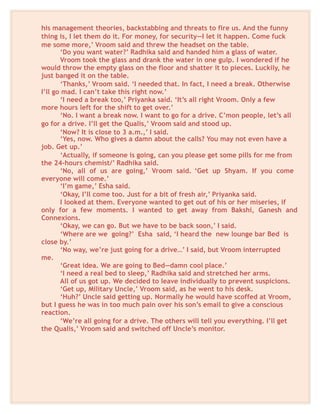 his management theories, backstabbing and threats to fire us. And the funny
thing is, I let them do it. For money, for security—I let it happen. Come fuck
me some more,’ Vroom said and threw the headset on the table.
‘Do you want water?’ Radhika said and handed him a glass of water.
Vroom took the glass and drank the water in one gulp. I wondered if he
would throw the empty glass on the floor and shatter it to pieces. Luckily, he
just banged it on the table.
‘Thanks,’ Vroom said. ‘I needed that. In fact, I need a break. Otherwise
I’ll go mad. I can’t take this right now.’
‘I need a break too,’ Priyanka said. ‘It’s all right Vroom. Only a few
more hours left for the shift to get over.’
‘No. I want a break now. I want to go for a drive. C’mon people, let’s all
go for a drive. I’ll get the Qualis,’ Vroom said and stood up.
‘Now? It is close to 3 a.m.,’ I said.
‘Yes, now. Who gives a damn about the calls? You may not even have a
job. Get up.’
‘Actually, if someone is going, can you please get some pills for me from
the 24-hours chemist/’ Radhika said.
‘No, all of us are going,’ Vroom said. ‘Get up Shyam. If you come
everyone will come.’
‘I’m game,’ Esha said.
‘Okay, I’ll come too. Just for a bit of fresh air,’ Priyanka said.
I looked at them. Everyone wanted to get out of his or her miseries, if
only for a few moments. I wanted to get away from Bakshi, Ganesh and
Connexions.
‘Okay, we can go. But we have to be back soon,’ I said.
‘Where are we going?’ Esha said, ‘I heard the new lounge bar Bed is
close by.’
‘No way, we’re just going for a drive…’ I said, but Vroom interrupted
me.
‘Great idea. We are going to Bed—damn cool place.’
‘I need a real bed to sleep,’ Radhika said and stretched her arms.
All of us got up. We decided to leave individually to prevent suspicions.
‘Get up, Military Uncle,’ Vroom said, as he went to his desk.
‘Huh?’ Uncle said getting up. Normally he would have scoffed at Vroom,
but I guess he was in too much pain over his son’s email to give a conscious
reaction.
‘We’re all going for a drive. The others will tell you everything. I’ll get
the Qualis,’ Vroom said and switched off Uncle’s monitor.
 