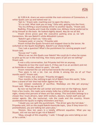 #26
At 3:00 A.M. share we were outside the main entrance of Connexions. A
white Qualis cam up and halted near us.
‘Get in,’ Vroom said, reaching over to open the doors.
‘It’s so cold. What took you so long,’ Esha said, getting into the front.
‘You try shifting a sound-asleep driver to another Qualis,’ Vroom said.
Radhika, Priyanka and I took the middle row; Military Uncle preferred to
sit by himself at the back. He looked slightly dazed. May be we all did.
Vroom drove prove past the executive parking area as we left
Connexions. We saw Bakshi’s white Mitsubishi Lancer.
‘Bakshi’s got a flash car,’ Esha said.
‘Company paid, or course,’ Priyanka said.
Vroom inched the Qualis forward and stopped close to the lancer. He
switched on the Qualis headlights. Bakshi’s car shone bright.
‘Can I ask a question? What’s the punishment for running people over?
Vroom said.
‘Excuse me?’ I said.
‘What is we ran this Qualis over Bakshi? We could do it when he comes
to pick up his car in the morning. How many years of jail are we talking?’
Vroom said.
It was a silly conversation, but Priyanka led him on anyway.
‘Depends on how the court sees it. If they see it as an accident and not
as homicide or murder, about to years,’ she said.
Vroom restarted the car and turned towards the exit gates.
‘Two years is not a lot. Can we divide it among the six of us? Four
months each?’ Vroom said.
‘I don’t know. Ask a lawyer,’ Priyanka shrugged.
‘Four months is like nothing to get rid of Bakshi from this earth,’ Esha
blew a strand of hair that had fallen against her lips.
‘Just sixteen weekends of sacrifice. Weekdays are like jail anyway,’
Vroom said. ‘What say we do it?’
By now we had left the call center and were now on the highway. Apart
from a few trucks, the roads were empty India has a billion people, but at
night, ninety-nine percent of them are fast asleep. This land then belongs to a
chosen few: truck drivers, later shift workers, doctors, hostel staff and call
center agents. We, the nocturnal, rule the roads and the country. Vroom
accelerated the Qualis to eighty kilometers and hour.
‘I doubt you can split the punishment. ‘The driver gets the full deal,’
Priyanka said, still on the stupid Bakshi-homicide topic, ‘plus if they know it’s
premeditated, you are talking ten years plus.’
‘Hmmm. Now ten years is a totally different equation. What you say
Shyam, still not too bad to get rid of Bakshi?’
‘Okay, enough of this stupidity,’ I said. ‘I though you were taking us out
of for a drink.’
 