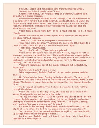‘I’m just…’ Vroom said, raising one hand from the steering wheel.
‘Shut up and drive. I need a drink,’ I said.
‘Chemist first please. Can we please stop at a chemist,’ Radhika said,
giving herself a head massage.
We dropped the topic of killing Bakshi. Though if the law allowed me on
e free murder in my life, I am quite clear who will top the list. No wait, I am
forgetting my ex-girlfriend’s mom here. I really wouldn’t know whom to kill
first, that’s the truth. Perhaps the law would see me as a special case and
allow me two murders.
Vroom took a sharp right turn on to a road that led to a 24-hours
chemist.
Radhika was quiet as she waited. I guess Payal occupied half her mind;
the other half had migraine.
‘There it is,’ Esha said, as we sighted a neon red cross.
‘Trust me. I know this area,’ Vroom said and accelerated the Qualis to a
hundred. ‘Man, roads and girls are so much more fun at night.’
‘That’s sick,’ Priyanka said.
‘Sorry, couldn’t help it,’ Vroom said and grinned.
Vroom parked the Qualis near the chemist. A sleepy boy, no more than
seventeen, manned the medicine shop. A few medical entrance exam guides
lay on the counter in front of him. A fly swatter served the function of a
bookmark. He looked bored and grateful to see us, more for the company,
probably, than the business.
Vroom and Radhika got out of the Qualis. I stepped out to stretch my
legs as well.
Radhika walked quickly upto the boy.
‘What do you want, Radhika? Saridon?’ Vroom said as we reached the
counter.
‘No,’ she shook her head. Turning to the boy, she said. ‘Three strips of
Fluoxetine, and five strips each of Sertraline and Paroxetine. Make it fast
please.’ She began to tap on the counter anxiously. Her reed bangles jingled a
little.
The boy gaped at Radhika. Then he turned around and started rifling
through the shelves.
Vroom and I moved a few steps away of escape the smell of medicine.
Vroom lit a cigarette and we shared a few puffs.
The boy returned with a stack of tablets and placed them on the
counter. Radhika reached out to grab them, but he put his right hand on top
of the pile of medicines and slid them away from her. ‘This is pretty strong
stuff, madam. You have a prescription?’ he asked.
‘It’s three in the morning,’ Radhika said in an irritated voice. ‘I ran out
of pills at work. Where the hell do you except me to find a prescription?’
‘Sorry madam. Just that sometimes these young kids come here to pick
up strange medicines before going to discos…’
‘Look at me, Radhika said, pointing to her face, ‘do I look like a
teenager in a mood to party?’
 