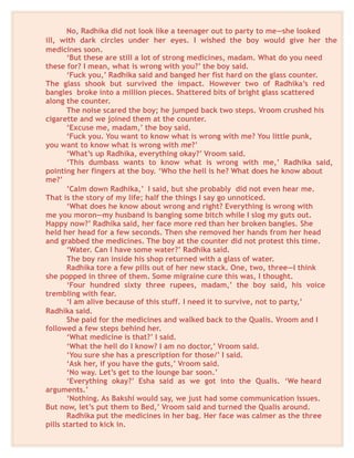 No, Radhika did not look like a teenager out to party to me—she looked
ill, with dark circles under her eyes. I wished the boy would give her the
medicines soon.
‘But these are still a lot of strong medicines, madam. What do you need
these for? I mean, what is wrong with you?’ the boy said.
‘Fuck you,’ Radhika said and banged her fist hard on the glass counter.
The glass shook but survived the impact. However two of Radhika’s red
bangles broke into a million pieces. Shattered bits of bright glass scattered
along the counter.
The noise scared the boy; he jumped back two steps. Vroom crushed his
cigarette and we joined them at the counter.
‘Excuse me, madam,’ the boy said.
‘Fuck you. You want to know what is wrong with me? You little punk,
you want to know what is wrong with me?’
‘What’s up Radhika, everything okay?’ Vroom said.
‘This dumbass wants to know what is wrong with me,’ Radhika said,
pointing her fingers at the boy. ‘Who the hell is he? What does he know about
me?’
’Calm down Radhika,’ I said, but she probably did not even hear me.
That is the story of my life; half the things I say go unnoticed.
‘What does he know about wrong and right? Everything is wrong with
me you moron—my husband is banging some bitch while I slog my guts out.
Happy now?’ Radhika said, her face more red than her broken bangles. She
held her head for a few seconds. Then she removed her hands from her head
and grabbed the medicines. The boy at the counter did not protest this time.
‘Water. Can I have some water?’ Radhika said.
The boy ran inside his shop returned with a glass of water.
Radhika tore a few pills out of her new stack. One, two, three—I think
she popped in three of them. Some migraine cure this was, I thought.
‘Four hundred sixty three rupees, madam,’ the boy said, his voice
trembling with fear.
‘I am alive because of this stuff. I need it to survive, not to party,’
Radhika said.
She paid for the medicines and walked back to the Qualis. Vroom and I
followed a few steps behind her.
‘What medicine is that?’ I said.
‘What the hell do I know? I am no doctor,’ Vroom said.
‘You sure she has a prescription for those/’ I said.
‘Ask her, if you have the guts,’ Vroom said.
‘No way. Let’s get to the lounge bar soon.’
‘Everything okay?’ Esha said as we got into the Qualis. ‘We heard
arguments.’
‘Nothing. As Bakshi would say, we just had some communication issues.
But now, let’s put them to Bed,’ Vroom said and turned the Qualis around.
Radhika put the medicines in her bag. Her face was calmer as the three
pills started to kick in.
 