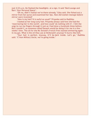 just 3:23 a.m. He flashed the headlights at a sign. It said ‘Bed Lounge and
Barr: Your Personal Space’.
‘Oh no, didn’t realize we’re there already,’ Esha said. She fished out a
mirror from her purse and examined her lips. How did women manage before
mirror were invented?
‘How is my hair? It is awful as usual?’ Priyanka said to Radhika.
I looked at her long curly hair. Priyanka always said how she had the
‘most boring fair in the world’, and how could’ do nothing with it’. I felt the
urge to run my fingers through it just as I had done a hundreds times before.
But I couldn’t, as someone called Ganesh would be doing it for me in a few
weeks’ time. The oil for the Mc Donald’s French fries started simmering again
in my gut. What is the oil they use at McDonald’s anyway? It burns like hell.
‘Your hair is perfect. Anyway, it’ll be dark inside. Let’s go,’ Radhika
said. ‘C’mon Military Uncle, we’re going inside.’
 