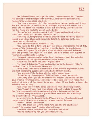 #27
We followed Vroom to a huge black door, the entrance of Bed. The door
was painted so that it merged with the wall. An ultra beefy bounder and a
malnourished woman stood besides it.
‘Are you a member, sir?’ the malnourished woman addressed Vroom.
She was the hostess (or door-bitch), according to Priyanka) and wore a black
dress. She was about five feet four inches, but looked way taller because of
her thin frame and heels the size of a coke bottle.
‘So, we’ve just come for a quick drink,’ Vroom said and took out his
credit card. ‘Here, you can open the tab on this.’
‘I’m sorry sir, tonight is for members only,’ she said. The beefy bouncer
looked at us with a black, daft glare. Like Bakshi, he belonged to the non-
human species of mankind.
‘How do you become a member?’ I said.
‘You have to fill a form and pay the annual membership fee of fifty
thousand,’ the hostess said, as calmly as if she’d asked us for small change.
‘What? Fifty grand for this place in the middle of nowhere?’ Priyanka
said and pointed her finger to the door. She had draped her dupatta in
reverse, in an attempt to look hip.
‘I suggest you go somewhere else then,’ the hostess said. She looked at
Priyanka scornfully. A fully-clad female is a no-no at disco.
‘Don’t you look at me like that,’ Priyanka said.
‘Hey cool it, Priyanka, Vroom said and turned to the bouncer. ‘What’s
the deal, dude. Is DJ Jas inside? I know him.’
‘Huh…what…’ the bouncer said with a dumb, nervous expression. It was
the most challenging question anyone had asked him in months.
‘You know Jas?’ the hostess said, her voice warmer now.
‘School buddy of seven years. Tell him Vroom is here,’ Vroom said.
‘Cool. Why didn’t you tell me that before, Vroom?’ the hostess said and
gave Vroom a flirtatious smile. She bent over to release the velvet ropes. The
skeletal structure of her upper torso was visible. If she broke a bone, she
wouldn’t need an x-ray.
‘Can we go in now/’ Esha asked the hostess with a bored expression.
‘Yes. Though Vroom, next time, please tell you friends to dress up for
Bed,’ the hostess said and glanced meaningfully at Priyanka and Radhika.
‘I could wring her tiny neck, just like that. One twist and it will snap
like a chicken bone,’ Priyanka said.
As we were in, the bouncer frisked Vroom and me. I finally understood
the purpose of his existence. After us, he went towards Priyanka.
‘What?’ I said to the bouncer.
‘I need to check this lady,’ he said. ‘She acts like she could cause
trouble.’ He towered over Priyanka, who just froze.
And then, I don’t know how, but the words came to me.
‘You’re not touching her, you understood,’ I said.
 