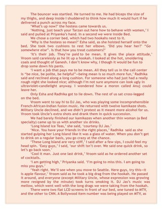 The bouncer was startled. He turned to me. He had biceps the size of
my thighs, and deep inside I shuddered to think how much it would hurt if he
delivered a punch across my face.
‘What’s up now?’ the hostess came towards us.
‘Nothing, just teach your Tarzan out here how to behave with women,’ I
said and pulled at Priyanka’s hand. In a second we were inside Bed.
We chose a corner bed, which had two hookahs next to it.
‘Why is the hostess so mean?’ Esha said, as she hoisted herself onto the
bed. She took two cushions to rest her elbows. ‘Did you hear her?’ “Go
somewhere else”. Is that how you treat customers?’
‘It’s their job. They’re paid to be mean. It gives the place attitude,’
Vroom said carelessly as he lit up a hookah. I looked at the hot, smoldering
coals and thought of Ganesh. I don’t know why, I though it would be fun to
drop some down his pants.
‘I want a job that pays me to be mean. All they tell us in the call center
is “be nice, be polite, be helpful”—being mean is so much more fun,’ Radhika
said and reclined along a long cushion. For someone who had just had a really
rough night she looked nice; although I’m not sure anymore can look ugly in
ultraviolet-candlelight anyway. I wondered how a moron called Anuj could
leave her.
Only Esha and Radhika got to lie down. The rest of us sat cross-legged
on the bed.
Vroom went to say hi to DJ Jas, who was playing some incomprehensible
French-African-Indian fusion music. He returned with twelve kamikaze shots.
Military Uncle declined, and we didn’t protest as it meant more alcohol for us.
Vroom took Uncle’s extra shots and drank them in quick succession.
We had barely finished our kamikazes when another thin woman (a Bed
specialty) came up to us with another six drinks.
‘Long Island ice Teas,’ she said, ‘courtesy DJ Jas.’
‘Nice. You have your friends in the right places,’ Radhika said as she
started gulping her Long Island like it was a glass of water. When you don’t get
to drink on a regular basis, you go crazy at the chance.
‘These Long Island are very stiff,’ I said after a few sips, I could feel my
head spin. ‘Easy guys,’ I said, ‘our shift isn’t over. We said one quick drink, so
let’s go back soon.’
‘Cool it man. Just one last drink,’ Vroom said as he ordered another set
of cocktails.
‘I am getting high,’ Priyanka said. ‘I’m going to miss this. I am going to
miss you guys.’
‘Yeah right. We’ll see when you move to Seattle. Here guys, try this—it
is apple flavour,’ Vroom said as he took a big drag from the hookah. He passed
it around, and everyone (except Military Uncle, whose expression was growing
more resigned by the minute) took turns smoking it. DJ Jas’s music was
mellow, which went well with the long drags we were taking from the hookah.
There were two flat LCD screens in front of our bed, one tuned to MTV,
and the other to CNN. A Bollywood item number was being played on MTV, as
 