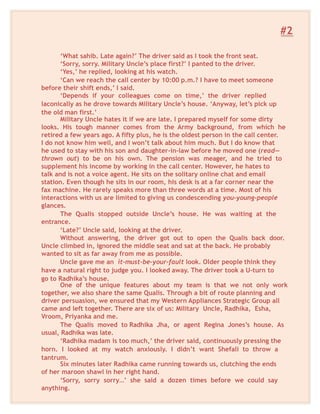 #2
‘What sahib. Late again?’ The driver said as I took the front seat.
‘Sorry, sorry. Military Uncle’s place first?’ I panted to the driver.
‘Yes,’ he replied, looking at his watch.
‘Can we reach the call center by 10:00 p.m.? I have to meet someone
before their shift ends,’ I said.
‘Depends if your colleagues come on time,’ the driver replied
laconically as he drove towards Military Uncle’s house. ‘Anyway, let’s pick up
the old man first.’
Military Uncle hates it if we are late. I prepared myself for some dirty
looks. His tough manner comes from the Army background, from which he
retired a few years ago. A fifty plus, he is the oldest person in the call center.
I do not know him well, and I won’t talk about him much. But I do know that
he used to stay with his son and daughter-in-law before he moved one (read—
thrown out) to be on his own. The pension was meager, and he tried to
supplement his income by working in the call center. However, he hates to
talk and is not a voice agent. He sits on the solitary online chat and email
station. Even though he sits in our room, his desk is at a far corner near the
fax machine. He rarely speaks more than three words at a time. Most of his
interactions with us are limited to giving us condescending you-young-people
glances.
The Qualis stopped outside Uncle’s house. He was waiting at the
entrance.
‘Late?’ Uncle said, looking at the driver.
Without answering, the driver got out to open the Qualis back door.
Uncle climbed in, ignored the middle seat and sat at the back. He probably
wanted to sit as far away from me as possible.
Uncle gave me an it-must-be-your-fault look. Older people think they
have a natural right to judge you. I looked away. The driver took a U-turn to
go to Radhika’s house.
One of the unique features about my team is that we not only work
together, we also share the same Qualis. Through a bit of route planning and
driver persuasion, we ensured that my Western Appliances Strategic Group all
came and left together. There are six of us: Military Uncle, Radhika, Esha,
Vroom, Priyanka and me.
The Qualis moved to Radhika Jha, or agent Regina Jones’s house. As
usual, Radhika was late.
‘Radhika madam is too much,’ the driver said, continuously pressing the
horn. I looked at my watch anxiously. I didn’t want Shefali to throw a
tantrum.
Six minutes later Radhika came running towards us, clutching the ends
of her maroon shawl in her right hand.
‘Sorry, sorry sorry…’ she said a dozen times before we could say
anything.
 