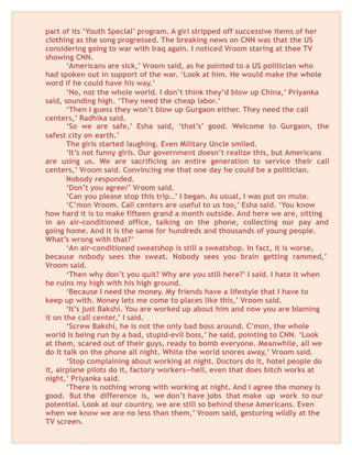 part of its ‘Youth Special’ program. A girl stripped off successive items of her
clothing as the song progressed. The breaking news on CNN was that the US
considering going to war with Iraq again. I noticed Vroom staring at thee TV
showing CNN.
‘Americans are sick,’ Vroom said, as he pointed to a US politician who
had spoken out in support of the war. ‘Look at him. He would make the whole
word if he could have his way.’
‘No, not the whole world. I don’t think they’d blow up China,’ Priyanka
said, sounding high. ‘They need the cheap labor.’
‘Then I guess they won’t blow up Gurgaon either. They need the call
centers,’ Radhika said.
‘So we are safe,’ Esha said, ‘that’s’ good. Welcome to Gurgaon, the
safest city on earth.’
The girls started laughing. Even Military Uncle smiled.
‘It’s not funny girls. Our government doesn’t realize this, but Americans
are using us. We are sacrificing an entire generation to service their call
centers,’ Vroom said. Convincing me that one day he could be a politician.
Nobody responded.
‘Don’t you agree/’ Vroom said.
‘Can you please stop this trip…’ I began. As usual, I was put on mute.
‘C’mon Vroom. Call centers are useful to us too,’ Esha said. ‘You know
how hard it is to make fifteen grand a month outside. And here we are, sitting
in an air-conditioned office, talking on the phone, collecting our pay and
going home. And it is the same for hundreds and thousands of young people.
What’s wrong with that?’
‘An air-conditioned sweatshop is still a sweatshop. In fact, it is worse,
because nobody sees the sweat. Nobody sees you brain getting rammed,’
Vroom said.
‘Then why don’t you quit? Why are you still here?’ I said. I hate it when
he ruins my high with his high ground.
‘Because I need the money. My friends have a lifestyle that I have to
keep up with. Money lets me come to places like this,’ Vroom said.
‘It’s just Bakshi. You are worked up about him and now you are blaming
it on the call center,’ I said.
‘Screw Bakshi, he is not the only bad boss around. C’mon, the whole
world is being run by a bad, stupid-evil boss,’ he said, pointing to CNN. ‘Look
at them, scared out of their guys, ready to bomb everyone. Meanwhile, all we
do it talk on the phone all night. White the world snores away,’ Vroom said.
‘Stop complaining about working at night. Doctors do it, hotel people do
it, airplane pilots do it, factory workers—hell, even that does bitch works at
night,’ Priyanka said.
‘There is nothing wrong with working at night. And I agree the money is
good. But the difference is, we don’t have jobs that make up work to our
potential. Look at our country, we are still so behind these Americans. Even
when we know we are no less than them,’ Vroom said, gesturing wildly at the
TV screen.
 