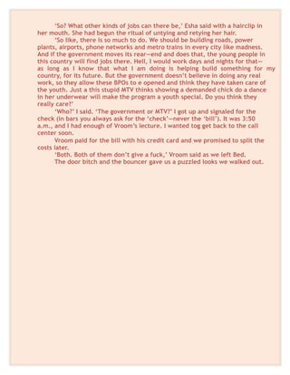 ‘So? What other kinds of jobs can there be,’ Esha said with a hairclip in
her mouth. She had begun the ritual of untying and retying her hair.
‘So like, there is so much to do. We should be building roads, power
plants, airports, phone networks and metro trains in every city like madness.
And if the government moves its rear—end and does that, the young people in
this country will find jobs there. Hell, I would work days and nights for that—
as long as I know that what I am doing is helping build something for my
country, for its future. But the government doesn’t believe in doing any real
work, so they allow these BPOs to e opened and think they have taken care of
the youth. Just a this stupid MTV thinks showing a demanded chick do a dance
in her underwear will make the program a youth special. Do you think they
really care?’
‘Who?’ I said. ‘The government or MTV?’ I got up and signaled for the
check (in bars you always ask for the ‘check’—never the ‘bill’). It was 3:50
a.m., and I had enough of Vroom’s lecture. I wanted tog get back to the call
center soon.
Vroom paid for the bill with his credit card and we promised to split the
costs later.
‘Both. Both of them don’t give a fuck,’ Vroom said as we left Bed.
The door bitch and the bouncer gave us a puzzled looks we walked out.
 
