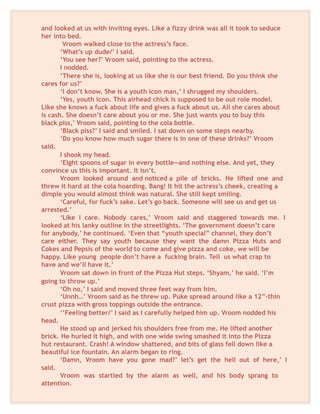 and looked at us with inviting eyes. Like a fizzy drink was all it took to seduce
her into bed.
Vroom walked close to the actress’s face.
‘What’s up dude/’ I said.
‘You see her?’ Vroom said, pointing to the actress.
I nodded.
‘There she is, looking at us like she is our best friend. Do you think she
cares for us?’
‘I don’t know. She is a youth icon man,’ I shrugged my shoulders.
‘Yes, youth icon. This airhead chick is supposed to be out role model.
Like she knows a fuck about life and gives a fuck about us. All she cares about
is cash. She doesn’t care about you or me. She just wants you to buy this
black piss,’ Vroom said, pointing to the cola bottle.
‘Black piss?’ I said and smiled. I sat down on some steps nearby.
‘Do you know how much sugar there is in one of these drinks?’ Vroom
said.
I shook my head.
‘Eight spoons of sugar in every bottle—and nothing else. And yet, they
convince us this is important. It isn’t.
Vroom looked around and noticed a pile of bricks. He lifted one and
threw it hard at the cola hoarding. Bang! It hit the actress’s cheek, creating a
dimple you would almost think was natural. She still kept smiling.
‘Careful, for fuck’s sake. Let’s go back. Someone will see us and get us
arrested.’
‘Like I care. Nobody cares,’ Vroom said and staggered towards me. I
looked at his lanky outline in the streetlights. ‘The government doesn’t care
for anybody,’ he continued. ‘Even that “youth special” channel, they don’t
care either. They say youth because they want the damn Pizza Huts and
Cokes and Pepsis of the world to come and give pizza and coke, we will be
happy. Like young people don’t have a fucking brain. Tell us what crap to
have and we’ll have it.’
Vroom sat down in front of the Pizza Hut steps. ‘Shyam,’ he said. ‘I’m
going to throw up.’
‘Oh no,’ I said and moved three feet way from him.
‘Unnh…’ Vroom said as he threw up. Puke spread around like a 12”-thin
crust pizza with gross toppings outside the entrance.
‘’Feeling better/’ I said as I carefully helped him up. Vroom nodded his
head.
He stood up and jerked his shoulders free from me. He lifted another
brick. He hurled it high, and with one wide swing smashed it into the Pizza
hut restaurant. Crash! A window shattered, and bits of glass fell down like a
beautiful ice fountain. An alarm began to ring.
‘Damn, Vroom have you gone mad?’ let’s get the hell out of here,’ I
said.
Vroom was startled by the alarm as well, and his body sprang to
attention.
 