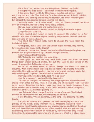 ‘Fuck, let’s run,’ Vroom said and we sprinted towards the Qualis.
‘I thought you liked pizza,’ I said when we reached the Qualis.
‘I like pizza. Damn well I do. I like jeans, mobiles and pizzas. I earn, I
eat, I buy shit and I die. That is all the fuck there is to Vroom. It is all, bullshit
man,’ Vroom said, panting and holding his stomach. He didn’t look too good,
but at least the run seemed to have sobered him down.
‘Seriously dude, can I drive now?’ I said, as Vroom opened the front
door of the Qualis. He was talking noisy, heavy breaths.
‘No way man,’ Vroom said and pushed me away.
The car jerked ahead as Vroom turned on the ignition while in gear.
‘Are you okay/’ Esha said.
Vroom nodded and raised his hand in apology. He waited for a few
seconds, and then started the engine carefully. He promised to drive slow and
soon we were on the road again.
‘You liked Bed?’ Vroom said, more to change the topic from his
inebriated state.
‘Great place,’ Esha said, ‘just the kind of high I needed. Hey Vroom,
have you kept any music in the Qualis?’
‘Of course. Let me see,’ Vroom said and shuffled through the glove box.
He took out a tape and held it up. ‘Musafir lounge?’ he said.
‘Cool,’ Esha and Radhika said.
‘NO,’ Priyanka and I said at the same time.
‘C’mon guys. You two not only hate each other, you hate the same
things too?’ Vroom said and smiled. He put the tape in and turned on the
music. A song called Rabba started playing.
We sat in the same order as before. Except this time I sat next to
Priyanka. With every beat of the song, I could feel her body along my entire
right side, like soft electric sparks. I had the urge to grab her hand again, but
restrained myself. I opened the window for some fresh air.
‘Don’t open the window,’ Esha said, ‘it is so cold.’
‘Just for a minute,’ I said and let the breeze in.
I focused on the lyrics of the song. The singer spoke of why no beloved
should ever enter his life. That if one did, she should damn well stay and
never leave. Somehow the lyrics were too close to heart. However, I was
more worried about the next song. It was Mahi Ve—which would bring back
memories of the 32nd Milestone parking lot.
I saw Priyanka’s face change from the corner of my eye. She looked
nervous in anticipation too. Yes, this was going to be hard.
‘I love this song,’ Vroom declared, as the song I was dreading filled the
Qualis.
The lyric hit my ears and I pressed the rewind-and-play button in the
privacy of my head. Every moment of32nd Milestone replayed itself. I
remembered how Priyanka sat on my lap, stubbed my toe and hit her head on
the roof. I recalled every little second of her careful, slow and yet amazing
lovemaking. I missed her breath on my stubble, her eyes when they looked
into mine, the pleasurable pain when she bit my ears. What is it about music
 