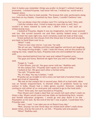 that it makes you remember things you prefer to forget? I wished I had got
promoted. I wished Priyanka had never left me. I wished my world were a
happier place.
I turned my face to look outside. The breeze felt cold, particularly along
two lines on my cheeks. I touched my face. Damn, I couldn’t believe I was
crying.
‘Can we please close the window now? It’s ruining my hair,’ Esha said.
I slid the window shut. I tried to keep my eyes shut as well, but I
couldn’t as tears wanted to come out. I didn’t know I was such an
embarrassing wuss.
I looked at Priyanka. Maybe it was my imagination, but her eyes seemed
wet too. She turned towards me and then quickly looked away. I couldn’t
bear to meet her eyes right now. And I certainly could not look at that nose.
Vroom pulled out two tissues from the tissue box in front and swung his
arm back to hand them over to us.
‘What?’ I said.
‘There is rear-view mirror. I can see,’ he said.
‘We all can see,’ Radhika and Esha said together and burst out laughing.
‘You keep driving alright,’ I said. I took the tissue, and on the pretext of
wiping my nose, wiped my eyes. Priyanka took one and swabbed her eyes as
well.
Esha reached behind from her seat and rubbed Priyanka’s arm.
‘You guys are funny. Remind me again how you met in college?’ Vroom
said.
‘Forget it,’ I said.
‘C’mon Shyam, just ell. You guys never told me,’ Radhika said.
‘At the campus fair,’ Priyanka said I spoke at the same time.
I looked at her. We gave each other a formal smile.
‘You tell,’ Priyanka said.
‘No, it’s okay. You say is better,’ I said.
Priyanka sat up straight to tell a story we had told a hundred times, but
never got tired of repeating.
‘We met at the campus fair in second year. Both of us had stalls. Mine
was on female empowerment. It showed slides of problems faced by rural
women in India. Shyam had a video games counter. However, nobody was
coming to visit either of us—everyone just wanted to go to the food stalls.’
‘Then?’ Esha said, her eyes focused on Priyanka.
Then Shyam and I made a deal that we would visit each other’s stalls six
times a day. Shyam would come and see slides on hardworking farm, women
and female education programs. I would go and play Doom II on the
Playstation at his stall. By the end of the fair I was so good, I could beat him,’
Priyanka said.
‘No way,’ I said. ‘I can take you on at Doom II any day.’
‘Well, anyway—so over three days we visited each other’s stalls three
dozen times. And by the end of it, we felt…’ Priyanka said and paused.
‘What?’ Radhika said.
 