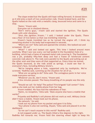 #29
The slope ended but the Qualis still kept rolling forward. It slowed down
as it slid onto a mesh of iron construction rods. Vroom braked hard, and the
Qualis halted on the rods with a metallic clang, bounced twice and came to a
stop.
‘Damn,’ Vroom said.
Everyone sat in shocked silence.
‘Don’t worry guys,’ vroom said and started the ignition. The Qualis
shook with wild vibrations.
‘Shut…the…ignition…Vroom…’ I said. I looked under the Qualis. There
was a floor of iron below us that was trembling violently.
Vroom’s hands trembled too as he turned the engine off. I think my
remaining alcohol in his body had evaporated in seconds.
‘Where are we?’ Esha said and opened the window. She looked out and
screamed, ‘Oh no!’
‘What?’ I said and looked out again. This time I looked around more
carefully. What I saw was scary: we had landed in the foundation hole of a
building, which had a frame of exposed metal rods covering it. The foundation
was a pit, probably fifty-feet deep and had a frame of reinforced cement
concrete rods above it. The rods were parallel to the Qualis and jutting out at
the other end—and they were all that supported us. Every time we moved,
the Qualis bounced, as the rods acted as springs. I could see fear in
everyone’s face, including Military Uncle’s.
‘We’re hanging above a hole, supported only by toothpicks. We’re
screwed,’ Radhika said, summing up the situation for all of us.
‘What are we going to do?’ Esha said. The contagious panic in her voice
made everyone nervous.
‘Whatever you do, don’t move,’ Vroom said.
A few minutes passed. The heavy breathing of six people was the only
sound.
‘Should we call for help? The police? Fire brigade? Call center?’ Esha
said as she took out her mobile phone from her bag.
Vroom nodded. His face had the nakedness of fear.
‘Damn, no reception,’ Esha said. ‘Does anyone else have a mobile that
works?’
Priyanka and Radhika’s cell phones did not work as well. Military Uncle
didn’t have a mobile. Vroom took out his phone.
‘No network,’ he said.
I took out my phone from my pocket and gave it to Esha.
‘Your phone is also not working, Shyam,’ Esha said and placed it on the
dashboard.
‘So we can’t reach anyone in this world?’ Radhika said.
A rod snapped under us. The Qualis tilted a few degrees to the right.
Radhika fell towards me; Vroom held the steering wheel tight to keep his
 