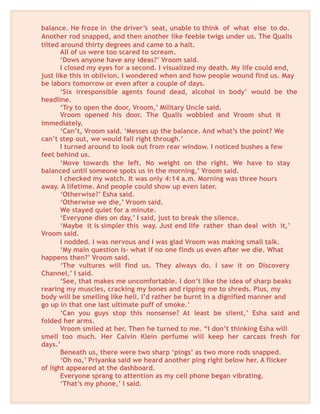 balance. He froze in the driver’s seat, unable to think of what else to do.
Another rod snapped, and then another like feeble twigs under us. The Qualis
tilted around thirty degrees and came to a halt.
All of us were too scared to scream.
‘Dows anyone have any ideas?’ Vroom said.
I closed my eyes for a second. I visualized my death. My life could end,
just like this in oblivion. I wondered when and how people wound find us. May
be labors tomorrow or even after a couple of days.
‘Six irresponsible agents found dead, alcohol in body’ would be the
headline.
‘Try to open the door, Vroom,’ Military Uncle said.
Vroom opened his door. The Qualis wobbled and Vroom shut it
immediately.
‘Can’t, Vroom said. ‘Messes up the balance. And what’s the point? We
can’t step out, we would fall right through.’
I turned around to look out from rear window. I noticed bushes a few
feet behind us.
‘Move towards the left. No weight on the right. We have to stay
balanced until someone spots us in the morning,’ Vroom said.
I checked my watch. It was only 4:14 a.m. Morning was three hours
away. A lifetime. And people could show up even later.
‘Otherwise?’ Esha said.
‘Otherwise we die,’ Vroom said.
We stayed quiet for a minute.
‘Everyone dies on day,’ I said, just to break the silence.
‘Maybe it is simpler this way. Just end life rather than deal with it,’
Vroom said.
I nodded. I was nervous and I was glad Vroom was making small talk.
‘My main question is- what if no one finds us even after we die. What
happens then?’ Vroom said.
‘The vultures will find us. They always do. I saw it on Discovery
Channel,’ I said.
‘See, that makes me uncomfortable. I don’t like the idea of sharp beaks
rearing my muscles, cracking my bones and ripping me to shreds. Plus, my
body will be smelling like hell. I’d rather be burnt in a dignified manner and
go up in that one last ultimate puff of smoke.’
‘Can you guys stop this nonsense? At least be silent,’ Esha said and
folded her arms.
Vroom smiled at her. Then he turned to me. “I don’t thinking Esha will
smell too much. Her Calvin Klein perfume will keep her carcass fresh for
days.’
Beneath us, there were two sharp ‘pings’ as two more rods snapped.
‘Oh no,’ Priyanka said we heard another ping right below her. A flicker
of light appeared at the dashboard.
Everyone sprang to attention as my cell phone began vibrating.
‘That’s my phone,’ I said.
 