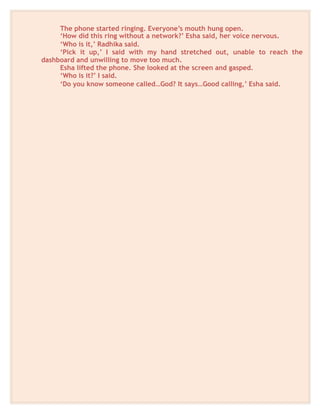 The phone started ringing. Everyone’s mouth hung open.
‘How did this ring without a network?’ Esha said, her voice nervous.
‘Who is it,’ Radhika said.
‘Pick it up,’ I said with my hand stretched out, unable to reach the
dashboard and unwilling to move too much.
Esha lifted the phone. She looked at the screen and gasped.
‘Who is it?’ I said.
‘Do you know someone called…God? It says…Good calling,’ Esha said.
 