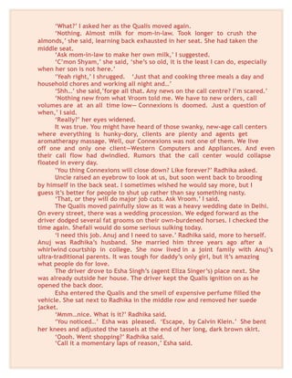 ‘What?’ I asked her as the Qualis moved again.
‘Nothing. Almost milk for mom-in-law. Took longer to crush the
almonds,’ she said, learning back exhausted in her seat. She had taken the
middle seat.
‘Ask mom-in-law to make her own milk,’ I suggested.
‘C’mon Shyam,’ she said, ‘she’s so old, it is the least I can do, especially
when her son is not here.’
‘Yeah right,’ I shrugged. ‘Just that and cooking three meals a day and
household chores and working all night and…’
‘Shh…’ she said,’forge all that. Any news on the call centre? I’m scared.’
‘Nothing new from what Vroom told me. We have to new orders, call
volumes are at an all time low— Connexions is doomed. Just a question of
when,’ I said.
‘Really?’ her eyes widened.
It was true. You might have heard of those swanky, new-age call centers
where everything is hunky-dory, clients are plenty and agents get
aromatherapy massage. Well, our Connexions was not one of them. We live
off one and only one client—Western Computers and Appliances. And even
their call flow had dwindled. Rumors that the call center would collapse
floated in every day.
‘You thing Connexions will close down? Like forever?’ Radhika asked.
Uncle raised an eyebrow to look at us, but soon went back to brooding
by himself in the back seat. I sometimes wished he would say more, but I
guess it’s better for people to shut up rather than say something nasty.
‘That, or they will do major job cuts. Ask Vroom.’ I said.
The Qualis moved painfully slow as it was a heavy wedding date in Delhi.
On every street, there was a wedding procession. We edged forward as the
driver dodged several fat grooms on their own-burdened horses. I checked the
time again. Shefali would do some serious sulking today.
‘I need this job. Anuj and I need to save.’ Radhika said, more to herself.
Anuj was Radhika’s husband. She married him three years ago after a
whirlwind courtship in college. She now lived in a joint family with Anuj’s
ultra-traditional parents. It was tough for daddy’s only girl, but it’s amazing
what people do for love.
The driver drove to Esha Singh’s (agent Eliza Singer’s) place next. She
was already outside her house. The driver kept the Qualis ignition on as he
opened the back door.
Esha entered the Qualis and the smell of expensive perfume filled the
vehicle. She sat next to Radhika in the middle row and removed her suede
jacket.
‘Mmm…nice. What is it?’ Radhika said.
‘You noticed…’ Esha was pleased. ‘Escape, by Calvin Klein.’ She bent
her knees and adjusted the tassels at the end of her long, dark brown skirt.
‘Oooh. Went shopping?’ Radhika said.
‘Call it a momentary laps of reason,’ Esha said.
 