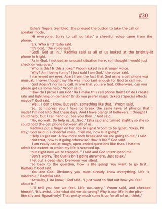 #30
Esha’s fingers trembled. She pressed the button to take the call on
speaker mode.
‘Hi everyone. Sorry to call so late,’ a cheerful voice came from the
phone.
‘Err. Who is it?’ Esha said.
‘It’s God,’ the voice said.
‘God? God as in…’ Radhika said as all of us looked at the brightly-lit
phone in fright.
‘As in God. I noticed an unusual situation here, so I thought I would just
check on you guys.’
‘Who is this? Is this a joke/’ Vroom asked in a stronger voice.
‘Why? Am I being funny? I just said I am God,’ the voice said.
I narrowed my eyes. Apart from the fact that God using a cell phone was
unusual, I never thought my life was important enough for God to call me.
‘God doesn’t normally call. Prove that you are God. Otherwise, can you
please get us some help,’ Vroom said.
‘How do I prove I am God? Do I make this cell phone float? Or do I create
rain and lightning on demand? Or do you prefer magic tickets? Special effects
maybe?’ God said.
‘Well, I don’t know. But yeah, something like that,’ Vroom said.
‘So, to impress you I have to break the same laws of physics that I
made? I’m not into that these days. And I have plenty of believers. I thought I
could help, but I can hand up. See you then…’ God said.
‘No, no wait. Do help us…G…God,’ Esha said and turned slightly so she so
could hold the cell phone between all of us.
Radhika put a finger on her lips to signal Vroom to be quiet. ‘Okay, I’ll
stay,’ God said in a cheerful voice. ‘Tell me, how is it going?’
‘Help us get out. A few more rods break and we are going to die,’ I said.
‘Not that, how is it going otherwise? How is life?’ God said.
I am really bad at tough, open-ended questions like that. I hate to
admit the extent to which my life is screwed up.
‘but right now we’re trapped…’ I said and God interrupted me.
‘Don’t worry. The Qualis isn’t going anywhere. Just relax.’
I let out a deep sigh. Everyone was silent.
‘So back to the question, how is life going? You want to go first,
Radhika?’ God said.
‘You are God. Obviously you must already know everything. Life is
miserable,’ Radhika said.
‘Actually, I do know,’ God said. ‘I just want to find out how you feel
about it.’
‘I’ll tell you hoe we feel. Life suc…sorry,’ Vroom said, and checked
himself, ‘It’s awful. Like what did we do wrong? Why is our life in the pits—
literally and figuratively? That pretty much sums it up for all of us I think.’
 