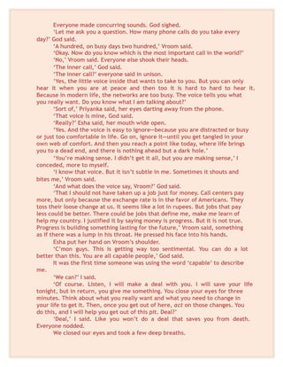 Everyone made concurring sounds. God sighed.
‘Let me ask you a question. How many phone calls do you take every
day?’ God said.
‘A hundred, on busy days two hundred,’ Vroom said.
‘Okay. Now do you know which is the most important call in the world?’
‘No,’ Vroom said. Everyone else shook their heads.
‘The inner call,’ God said.
‘The inner call?’ everyone said in unison.
‘Yes, the little voice inside that wants to take to you. But you can only
hear it when you are at peace and then too it is hard to hard to hear it.
Because in modern life, the networks are too busy. The voice tells you what
you really want. Do you know what I am talking about?’
‘Sort of,’ Priyanka said, her eyes darting away from the phone.
‘That voice is mine, God said.
‘Really?’ Esha said, her mouth wide open.
‘Yes. And the voice is easy to ignore—because you are distracted or busy
or just too comfortable in life. Go on, ignore it—until you get tangled in your
own web of comfort. And then you reach a point like today, where life brings
you to a dead end, and there is nothing ahead but a dark hole.’
‘You’re making sense. I didn’t get it all, but you are making sense,’ I
conceded, more to myself.
‘I know that voice. But it isn’t subtle in me. Sometimes it shouts and
bites me,’ Vroom said.
‘And what does the voice say, Vroom?’ God said.
‘That I should not have taken up a job just for money. Call centers pay
more, but only because the exchange rate is in the favor of Americans. They
toss their loose change at us. It seems like a lot in rupees. But jobs that pay
less could be better. There could be jobs that define me, make me learn of
help my country. I justified it by saying money is progress. But it is not true.
Progress is building something lasting for the future,’ Vroom said, something
as if there was a lump in his throat. He pressed his face into his hands.
Esha put her hand on Vroom’s shoulder.
‘C’mon guys. This is getting way too sentimental. You can do a lot
better than this. You are all capable people,’ God said.
It was the first time someone was using the word ‘capable’ to describe
me.
‘We can?’ I said.
‘Of course. Listen, I will make a deal with you. I will save your life
tonight, but in return, you give me something. You close your eyes for three
minutes. Think about what you really want and what you need to change in
your life to get it. Then, once you get out of here, act on those changes. You
do this, and I will help you get out of this pit. Deal?’
‘Deal,’ I said. Like you won’t do a deal that saves you from death.
Everyone nodded.
We closed our eyes and took a few deep breaths.
 