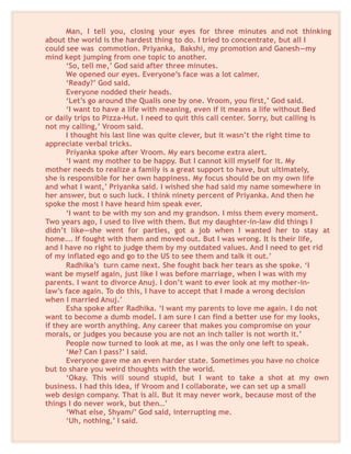 Man, I tell you, closing your eyes for three minutes and not thinking
about the world is the hardest thing to do. I tried to concentrate, but all I
could see was commotion. Priyanka, Bakshi, my promotion and Ganesh—my
mind kept jumping from one topic to another.
‘So, tell me,’ God said after three minutes.
We opened our eyes. Everyone’s face was a lot calmer.
‘Ready?’ God said.
Everyone nodded their heads.
‘Let’s go around the Qualis one by one. Vroom, you first,’ God said.
‘I want to have a life with meaning, even if it means a life without Bed
or daily trips to Pizza-Hut. I need to quit this call center. Sorry, but calling is
not my calling,’ Vroom said.
I thought his last line was quite clever, but it wasn’t the right time to
appreciate verbal tricks.
Priyanka spoke after Vroom. My ears become extra alert.
‘I want my mother to be happy. But I cannot kill myself for it. My
mother needs to realize a family is a great support to have, but ultimately,
she is responsible for her own happiness. My focus should be on my own life
and what I want,’ Priyanka said. I wished she had said my name somewhere in
her answer, but o such luck. I think ninety percent of Priyanka. And then he
spoke the most I have heard him speak ever.
‘I want to be with my son and my grandson. I miss them every moment.
Two years ago, I used to live with them. But my daughter-in-law did things I
didn’t like—she went for parties, got a job when I wanted her to stay at
home…. If fought with them and moved out. But I was wrong. It Is their life,
and I have no right to judge them by my outdated values. And I need to get rid
of my inflated ego and go to the US to see them and talk it out.’
Radhika’s turn came next. She fought back her tears as she spoke. ‘I
want be myself again, just like I was before marriage, when I was with my
parents. I want to divorce Anuj. I don’t want to ever look at my mother-in-
law’s face again. To do this, I have to accept that I made a wrong decision
when I married Anuj.’
Esha spoke after Radhika. ‘I want my parents to love me again. I do not
want to become a dumb model. I am sure I can find a better use for my looks,
if they are worth anything. Any career that makes you compromise on your
morals, or judges you because you are not an inch taller is not worth it.’
People now turned to look at me, as I was the only one left to speak.
‘Me? Can I pass?’ I said.
Everyone gave me an even harder state. Sometimes you have no choice
but to share you weird thoughts with the world.
‘Okay. This will sound stupid, but I want to take a shot at my own
business. I had this idea, if Vroom and I collaborate, we can set up a small
web design company. That is all. But it may never work, because most of the
things I do never work, but then…’
‘What else, Shyam/’ God said, interrupting me.
‘Uh, nothing,’ I said.
 