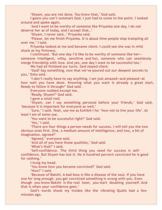 ‘Shyam, you are not done. You know that,’ God said.
I guess you can’t outsmart God. I just had to come to the point. I looked
around and spoke again.
‘And I want to be worthy of someone like Priyanka one day, I do not
deserve her as of today, and I accept that…’
‘Shyam, I never said…’ Priyanka said.
‘Please, let me finish Priyanka. It is about time people stop trampling all
over me,’ I said.
Priyanka looked at me and became silent. I could see she was in mild
shock at my firmness.
I continued. ‘But one day I’d like to be worthy of someone like her—
someone intelligent, witty, sensitive and fun, someone who can seamlessly
merge friendship with love. And yes, one day I want to be successful too.’
We had all finished our turns. God stayed silent.
‘God? Say something, now that we’ve poured out our deepest secrets to
you,’ Esha said.
‘I don’t really have to say anything. I am just amazed—and pleased—at
how well you have done. Knowing what you want is already a great start.
Ready to follow it through/’ God said.
Everyone nodded except me.
‘Ready, Shyam?’ God said.
I gave a small nod.
‘Shyam, can I say something personal before your friends,’ God said,
‘because it is important for everyone as well.’
‘Sure,’ I said. Yeah, use me as Exhibit I for ‘how not to live your life’. At
least I am of some use.
‘You want to be successful right?’ God said.
‘Yes,’ I said.
‘There are four things a person needs for success. I will tell you the two
obvious ones first. One, a medium amount of intelligence, and two, a bit of
imagination. Agreed?’
‘Agreed,’ everyone said.
‘And all of you have those qualities,’ God said.
‘What’s that?’ I said.
‘Self-confidence. The third thing you need for success is self-
confidence. But Shyam has lost it. He is hundred percent convicted he is good
for nothing.’
I hung my head.
‘You know how you became convicted?’ God said.
‘How?’ I said.
‘Because of Bakshi. A bad boss is like a disease of the soul. If you have
one for long enough, you get convicted something is wrong with you. Even
though you know Bakshi is the real loser, you start doubting yourself. And
that is when your confidence goes.’
God’s words shook my insides like the vibrating Qualis had a few
minutes ago.
 