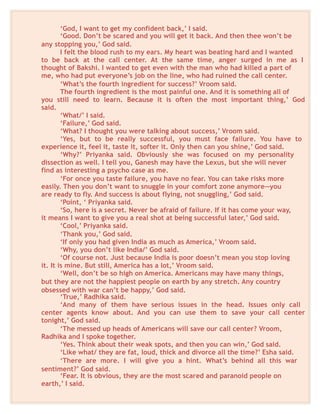 ‘God, I want to get my confident back,’ I said.
‘Good. Don’t be scared and you will get it back. And then thee won’t be
any stopping you,’ God said.
I felt the blood rush to my ears. My heart was beating hard and I wanted
to be back at the call center. At the same time, anger surged in me as I
thought of Bakshi. I wanted to get even with the man who had killed a part of
me, who had put everyone’s job on the line, who had ruined the call center.
‘What’s the fourth ingredient for success?’ Vroom said.
The fourth ingredient is the most painful one. And it is something all of
you still need to learn. Because it is often the most important thing,’ God
said.
‘What/’ I said.
‘Failure,’ God said.
‘What? I thought you were talking about success,’ Vroom said.
‘Yes, but to be really successful, you must face failure. You have to
experience it, feel it, taste it, softer it. Only then can you shine,’ God said.
‘Why?’ Priyanka said. Obviously she was focused on my personality
dissection as well. I tell you, Ganesh may have the Lexus, but she will never
find as interesting a psycho case as me.
‘For once you taste failure, you have no fear. You can take risks more
easily. Then you don’t want to snuggle in your comfort zone anymore—you
are ready to fly. And success is about flying, not snuggling,’ God said.
‘Point, ‘ Priyanka said.
‘So, here is a secret. Never be afraid of failure. If it has come your way,
it means I want to give you a real shot at being successful later,’ God said.
‘Cool,’ Priyanka said.
‘Thank you,’ God said.
‘If only you had given India as much as America,’ Vroom said.
‘Why, you don’t like India/’ God said.
‘Of course not. Just because India is poor doesn’t mean you stop loving
it. It is mine. But still, America has a lot,’ Vroom said.
‘Well, don’t be so high on America. Americans may have many things,
but they are not the happiest people on earth by any stretch. Any country
obsessed with war can’t be happy,’ God said.
‘True,’ Radhika said.
‘And many of them have serious issues in the head. Issues only call
center agents know about. And you can use them to save your call center
tonight,’ God said.
‘The messed up heads of Americans will save our call center? Vroom,
Radhika and I spoke together.
‘Yes. Think about their weak spots, and then you can win,’ God said.
‘Like what/ they are fat, loud, thick and divorce all the time?’ Esha said.
‘There are more. I will give you a hint. What’s behind all this war
sentiment?’ God said.
‘Fear. It is obvious, they are the most scared and paranoid people on
earth,’ I said.
 