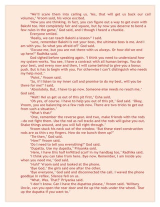 ‘We’ll scare them into calling us. Yes, that will get us back our call
volumes,’ Vroom said, his voice excited.
‘Now you are thinking. In fact, you can figure out a way to get even with
Bakshi too. Not completely fair and square, but by now you deserve to bend a
few rules in the game,’ God said, and I though I heard a chuckle.
Everyone smiled.
‘Really, we can teach Bakshi a lesson/’ I said.
‘sure, remember Bakshi is not your boss, the ultimate boss is me. And I
am with you. So what you afraid of?’ God said.
‘Excuse me, but you are not there with us always. Or how did we end
up here?’ Radhika said.
God sighed before speaking again. ‘I think you need to understand how
my system works. You see, I have a contract with all human beings. You do
your best, and every now and then, I will come behind to give you a bonus
push. But is has to begin with you. For otherwise I can’t distinguish who needs
my help most.’
‘Point,’ Vroom said.
‘So, if I listen to my inner call and promise to do my best, will you be
there for me?’ I said.
‘Absolutely. But, I have to go now. Someone else needs no reach me,’
God said.
‘Wait! Hel us get us out of this pit first,’ Esha said.
‘Oh yes, of course. I have to help you out of this pit,’ God said. ‘Okay,
Vroom, you are balancing on a few rods now. There are two tricks to get out
from such a situation.’
‘What’s that/’
‘One, remember the reverse gear. And two, make friends with the rods
—do not fight them. Use the rod as rail tracks and the rods will guise you out.
Shake things around, and you will fall right through.’
Vroom stuck his neck out of the window. ‘But these steel construction
rods are as thin s my fingers. How do we bunch them up?’
‘Tie then,’ God said.
‘How?’ Vroom said.
‘Do I need to tell you everything?’ God said.
‘Dupatta. Use my dupatta,’ Priyanka said.
‘Here, I have this half kn9itted scarf in my handbag too,’ Radhika said.
‘I think you can take from here. Bye now. Remember, I am inside you
when you need me,’ God said.
‘Huh?’ Vroom said and looked at the phone.
‘Bye God,’ the girls said one after the other.
‘Bye everyone,’ God said and disconnected the call. I waved the phone
goodbye in reflex. Silence fell on us.
‘What. Was. That?’ Priyanka said.
‘I don’t know. Can I have the dupattas please,’ Vroom said. ‘Military
Uncle, can you open the rear door and tie up the rods under the wheel. Tear
up the dupatta if you want to.’
 