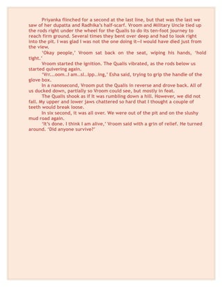 Priyanka flinched for a second at the last line, but that was the last we
saw of her dupatta and Radhika’s half-scarf. Vroom and Military Uncle tied up
the rods right under the wheel for the Qualis to do its ten-foot journey to
reach firm ground. Several times they bent over deep and had to look right
into the pit. I was glad I was not the one doing it—I would have died just from
the view.
‘Okay people,’ Vroom sat back on the seat, wiping his hands, ‘hold
tight.’
Vroom started the ignition. The Qualis vibrated, as the rods below us
started quivering again.
‘Vrr...oom…I am…sl…ipp..ing,’ Esha said, trying to grip the handle of the
glove box.
In a nanosecond, Vroom put the Qualis in reverse and drove back. All of
us ducked down, partially so Vroom could see, but mostly in feat.
The Qualis shook as if It was rumbling down a hill. However, we did not
fall. My upper and lower jaws chattered so hard that I thought a couple of
teeth would break loose.
In six second, it was all over. We were out of the pit and on the slushy
mud road again.
‘It’s done. I think I am alive,’ Vroom said with a grin of relief. He turned
around. ‘Did anyone survive?’
 