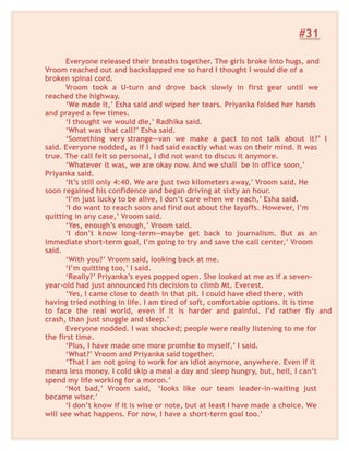 #31
Everyone released their breaths together. The girls broke into hugs, and
Vroom reached out and backslapped me so hard I thought I would die of a
broken spinal cord.
Vroom took a U-turn and drove back slowly in first gear until we
reached the highway.
‘We made it,’ Esha said and wiped her tears. Priyanka folded her hands
and prayed a few times.
‘I thought we would die,’ Radhika said.
‘What was that call?’ Esha said.
‘Something very strange—van we make a pact to not talk about it?’ I
said. Everyone nodded, as if I had said exactly what was on their mind. It was
true. The call felt so personal, I did not want to discus it anymore.
‘Whatever it was, we are okay now. And we shall be in office soon,’
Priyanka said.
‘It’s still only 4:40. We are just two kilometers away,’ Vroom said. He
soon regained his confidence and began driving at sixty an hour.
‘I’m just lucky to be alive, I don’t care when we reach,’ Esha said.
‘I do want to reach soon and find out about the layoffs. However, I’m
quitting in any case,’ Vroom said.
‘Yes, enough’s enough,’ Vroom said.
‘I don’t know long-term—maybe get back to journalism. But as an
immediate short-term goal, I’m going to try and save the call center,’ Vroom
said.
‘With you?’ Vroom said, looking back at me.
‘I’m quitting too,’ I said.
‘Really?’ Priyanka’s eyes popped open. She looked at me as if a seven-
year-old had just announced his decision to climb Mt. Everest.
‘Yes, I came close to death in that pit. I could have died there, with
having tried nothing in life. I am tired of soft, comfortable options. It is time
to face the real world, even if it is harder and painful. I’d rather fly and
crash, than just snuggle and sleep.’
Everyone nodded. I was shocked; people were really listening to me for
the first time.
‘Plus, I have made one more promise to myself,’ I said.
‘What?’ Vroom and Priyanka said together.
‘That I am not going to work for an idiot anymore, anywhere. Even if it
means less money. I cold skip a meal a day and sleep hungry, but, hell, I can’t
spend my life working for a moron.’
‘Not bad,’ Vroom said, ‘looks like our team leader-in-waiting just
became wiser.’
‘I don’t know if it is wise or note, but at least I have made a choice. We
will see what happens. For now, I have a short-term goal too.’
 