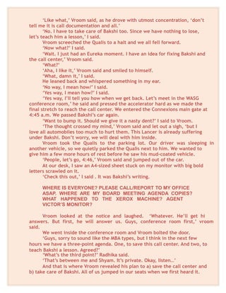 ‘Like what,’ Vroom said, as he drove with utmost concentration, ‘don’t
tell me it is call documentation and all.’
‘No. I have to take care of Bakshi too. Since we have nothing to lose,
let’s teach him a lesson,’ I said.
Vroom screeched the Qualis to a halt and we all fell forward.
‘Now what?’ I said.
‘Wait. I just had an Eureka moment. I have an idea for fixing Bakshi and
the call center,’ Vroom said.
‘What?’
‘Aha, I like it,’ Vroom said and smiled to himself.
‘What, damn it,’ I said.
He leaned back and whispered something in my ear.
‘No way, I mean how/’ I said.
‘Yes way, I mean how?’ I said.
‘Yes way, I’ll tell you how when we get back. Let’s meet in the WASG
conference room,’ he said and pressed the accelerator hard as we made the
final stretch to reach the call center. We entered the Connexions main gate at
4:45 a.m. We passed Bakshi’s car again.
‘Want to bump it. Should we give it a nasty dent?’ I said to Vroom.
‘The thought crossed my mind,’ Vroom said and let out a sigh, ‘but I
love all automobiles too much to hurt them. This Lancer is already suffering
under Bakshi. Don’t worry, we will deal with him inside.
Vroom took the Qualis to the parking lot. Our driver was sleeping in
another vehicle, so we quietly parked the Qualis next to him. We wanted to
give him a few more hours of rest before he saw his mud-coated vehicle.
‘People, let’s go, 4:46,’ Vroom said and jumped out of the car.
At our desk, I saw an A4-sized sheet stuck on my monitor with big bold
letters scrawled on it.
‘Check this out,’ I said . It was Bakshi’s writing.
WHERE IS EVERYONE? PLEASE CALL/REPORT TO MY OFFICE
ASAP. WHERE ARE MY BOARD MEETING AGENDA COPIES?
WHAT HAPPENED TO THE XEROX MACHINE? AGENT
VICTOR’S MONITOR?
Vroom looked at the notice and laughed. ‘Whatever. He’ll get hi
answers. But first, he will answer us. Guys, conference room first,’ vroom
said.
We went inside the conference room and Vroom bolted the door.
‘Guys, sorry to sound like the MBA types, but I think in the next few
hours we have a three-point agenda. One, to save this call center. And two, to
teach Bakshi a lesson. Agreed?’
‘What’s the third point?’ Radhika said.
‘That’s between me and Shyam. It’s private. Okay, listen…’
And that is where Vroom revealed his plan to a) save the call center and
b) take care of Bakshi. All of us jumped in our seats when we first heard it.
 