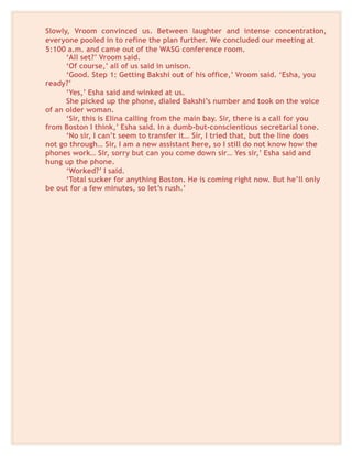 Slowly, Vroom convinced us. Between laughter and intense concentration,
everyone pooled in to refine the plan further. We concluded our meeting at
5:100 a.m. and came out of the WASG conference room.
‘All set?’ Vroom said.
‘Of course,’ all of us said in unison.
‘Good. Step 1: Getting Bakshi out of his office,’ Vroom said. ‘Esha, you
ready?’
‘Yes,’ Esha said and winked at us.
She picked up the phone, dialed Bakshi’s number and took on the voice
of an older woman.
‘Sir, this is Elina calling from the main bay. Sir, there is a call for you
from Boston I think,’ Esha said. In a dumb-but-conscientious secretarial tone.
‘No sir, I can’t seem to transfer it… Sir, I tried that, but the line does
not go through… Sir, I am a new assistant here, so I still do not know how the
phones work… Sir, sorry but can you come down sir… Yes sir,’ Esha said and
hung up the phone.
‘Worked?’ I said.
‘Total sucker for anything Boston. He is coming right now. But he’ll only
be out for a few minutes, so let’s rush.’
 