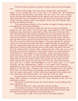 The driver finally reached a stretch of empty road and raced the Qualis
fast.
I looked at Esha again. Her dress sense is impeccable. Esha dresses
better on an average day than I ever did in my whole life. Her sleeveless
coffee-colored top perfectly contrasted with her skirt. She wore chunky
brown earrings that looked edible and her lipstick was a thick cocoa, as is she
had just kissed a bowl of chocolate sauce. Her eyes had at least one of these
things—mascara, eyeliner and/or eye-shadow (I can’t tell, but Priyanka told
me they are different things).
‘The Lakme fashion week is in four months. My agent is trying to get me
an assignment,’ Esha said to Radhika.
Esha wanted to become a model. She was hot, at least according to
people at the call center. Two months ago, some agents in the Western
Computers bay conducted a stupid poll in office. You know, the secret ones
that everyone knows about anyway. People vote for various titles, like who is
hot, who is handsome and who is pretty. Esha won the title of the ‘hottest
chick at Connexions’. She acted very dismissive of the poll results, but from
that day there’s been just this tiny hint of vanity in her. But otherwise, she is
fine. She moved to Delhi from Chandigarh a year ago, against her parent’s
wishes. The call center job helps her earn a regular income, but during the
day she approached agencies and tries to get modeling assignments. She’s
taken part in some low-key fashion shows in West Delhi. But apart from that
and the hottest-chick in-house title, nothing big has come her way so far.
Priyanka once told me (making me swear that I’d keep it to myself) that she
thinks Esha will never make it as a real model. ‘Esha is too short and too
small-town for a real model’—is what she said exactly. But Priyanka doesn’t
know crap. Esha is five-five, only two inches shorter than me (and one inch
taller than me with her heels). I think that is quite tall for a girl. And the
whole ‘small-town’ thing, that just went over my head. Esha is only twenty-
two, give her a chance. And Chandigarh is not a small town, it is a union
territory and the administrative capital of two states. But Priyanka’s
geography is crap as well. I think Priyanka is just jealous. All non-hot girls are
jealous of the hot ones. Priyanka wasn’t even considered for the hottest
chick. Now I do find Priyanka nice looking, and she did get a nomination for
the ‘call center cutie award’, which I think is just because of her dimples and
cure round face. But Priyanka didn’t win. Some girl in HR won that.
We had to pick Vroom next; his real name is Varun Malhotra (of agent
Victor Mell). However, everyone calls him Vroom because of his love for
anything on wheels.
The Qualis turned into the lane for Vroom’s house. He was sitting on his
bike, waiting for us.
‘What’s the bike for?’ I said, craning out of the window.
‘I’m coming on my own,’ Vroom said, adjusting his leather gloves. He
wore black jeans and trekking shows that made his thin legs look extra long.
His dark blue sweatshirt had the Ferrari horse logo on it.
‘Are you crazy?’ I said. ‘it’s so cold. Get in, we’re late already.’
 