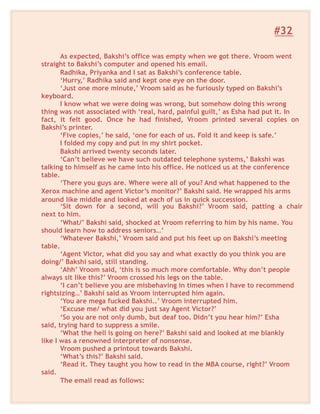 #32
As expected, Bakshi’s office was empty when we got there. Vroom went
straight to Bakshi’s computer and opened his email.
Radhika, Priyanka and I sat as Bakshi’s conference table.
‘Hurry,’ Radhika said and kept one eye on the door.
‘Just one more minute,’ Vroom said as he furiously typed on Bakshi’s
keyboard.
I know what we were doing was wrong, but somehow doing this wrong
thing was not associated with ‘real, hard, painful guilt,’ as Esha had put it. In
fact, it felt good. Once he had finished, Vroom printed several copies on
Bakshi’s printer.
‘Five copies,’ he said, ‘one for each of us. Fold it and keep is safe.’
I folded my copy and put in my shirt pocket.
Bakshi arrived twenty seconds later.
‘Can’t believe we have such outdated telephone systems,’ Bakshi was
talking to himself as he came into his office. He noticed us at the conference
table.
‘There you guys are. Where were all of you? And what happened to the
Xerox machine and agent Victor’s monitor?’ Bakshi said. He wrapped his arms
around like middle and looked at each of us in quick succession.
‘Sit down for a second, will you Bakshi?’ Vroom said, patting a chair
next to him.
‘What/’ Bakshi said, shocked at Vroom referring to him by his name. You
should learn how to address seniors…’
‘Whatever Bakshi,’ Vroom said and put his feet up on Bakshi’s meeting
table.
‘Agent Victor, what did you say and what exactly do you think you are
doing/’ Bakshi said, still standing.
‘Ahh’ Vroom said, ‘this is so much more comfortable. Why don’t people
always sit like this?’ Vroom crossed his legs on the table.
‘I can’t believe you are misbehaving in times when I have to recommend
rightsizing…’ Bakshi said as Vroom interrupted him again.
‘You are mega fucked Bakshi..’ Vroom interrupted him.
‘Excuse me/ what did you just say Agent Victor?’
‘So you are not only dumb, but deaf too. Didn’t you hear him?’ Esha
said, trying hard to suppress a smile.
‘What the hell is going on here?’ Bakshi said and looked at me blankly
like I was a renowned interpreter of nonsense.
Vroom pushed a printout towards Bakshi.
‘What’s this?’ Bakshi said.
‘Read it. They taught you how to read in the MBA course, right?’ Vroom
said.
The email read as follows:
 