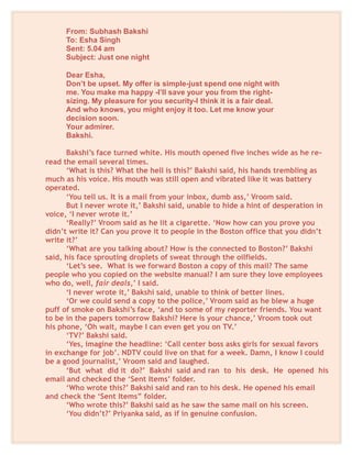 From: Subhash Bakshi
To: Esha Singh
Sent: 5.04 am
Subject: Just one night
Dear Esha,
Don’t be upset. My offer is simple-just spend one night with
me. You make ma happy -I’ll save your you from the right-
sizing. My pleasure for you security-I think it is a fair deal.
And who knows, you might enjoy it too. Let me know your
decision soon.
Your admirer.
Bakshi.
Bakshi’s face turned white. His mouth opened five inches wide as he re-
read the email several times.
‘What is this? What the hell is this?’ Bakshi said, his hands trembling as
much as his voice. His mouth was still open and vibrated like it was battery
operated.
‘You tell us. It is a mail from your inbox, dumb ass,’ Vroom said.
But I never wrote it,’ Bakshi said, unable to hide a hint of desperation in
voice, ‘I never wrote it.’
‘Really?’ Vroom said as he lit a cigarette. ‘Now how can you prove you
didn’t write it? Can you prove it to people in the Boston office that you didn’t
write it?’
‘What are you talking about? How is the connected to Boston?’ Bakshi
said, his face sprouting droplets of sweat through the oilfields.
‘Let’s see. What is we forward Boston a copy of this mail? The same
people who you copied on the website manual? I am sure they love employees
who do, well, fair deals,’ I said.
‘I never wrote it,’ Bakshi said, unable to think of better lines.
‘Or we could send a copy to the police,’ Vroom said as he blew a huge
puff of smoke on Bakshi’s face, ‘and to some of my reporter friends. You want
to be in the papers tomorrow Bakshi? Here is your chance,’ Vroom took out
his phone, ‘Oh wait, maybe I can even get you on TV.’
‘TV?’ Bakshi said.
‘Yes, imagine the headline: ‘Call center boss asks girls for sexual favors
in exchange for job’. NDTV could live on that for a week. Damn, I know I could
be a good journalist,’ Vroom said and laughed.
‘But what did it do?’ Bakshi said and ran to his desk. He opened his
email and checked the ‘Sent Items’ folder.
‘Who wrote this?’ Bakshi said and ran to his desk. He opened his email
and check the ‘Sent Items” folder.
‘Who wrote this?’ Bakshi said as he saw the same mail on his screen.
‘You didn’t?’ Priyanka said, as if in genuine confusion.
 