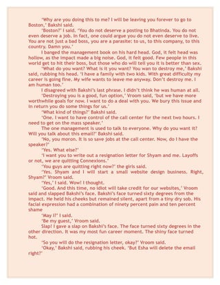 ‘Why are you doing this to me? I will be leaving you forever to go to
Boston,’ Bakshi said.
‘Boston?’ I said. ‘You do not deserve a posting to Bhatinda. You do not
even deserve a job. In fact, one could argue you do not even deserve to live.
You are not just a bad boss, you are a parasite: to us, to this company, to this
country. Damn you.’
I banged the management book on his hard head. God, it felt head was
hollow, as the impact made a big noise. God, it felt good. Few people in this
world get to hit their boss, but those who do will tell you it is better than sex.
‘What do you want? What is it you want? You wan to destroy me,’ Bakshi
said, rubbing his head. ‘I have a family with two kids. With great difficulty my
career is going fine. My wife wants to leave me anyway. Don’t destroy me. I
am human too.’
I disagreed with Bakshi’s last phrase. I didn’t think he was human at all.
‘Destroying you is a good, fun option,’ Vroom said, ‘but we have more
worthwhile goals for now. I want to do a deal with you. We bury this issue and
in return you do some things for us.’
‘What kind of things?’ Bakshi said.
‘One. I want to have control of the call center for the next two hours. I
need to get on the mass speaker.’
The one management is used to talk to everyone. Why do you want it?
Will you talk about this email?’ Bakshi said.
‘No, you moron. It is so save jobs at the call center. Now, do I have the
speaker?’
‘Yes. What else?’
‘I want you to write out a resignation letter for Shyam and me. Layoffs
or not, we are quitting Connexions.’
‘You guys are quitting right now?’ the girls said.
‘Yes. Shyam and I will start a small website design business. Right,
Shyam?’ Vroom said.
‘Yes,’ I said. Wow! I thought.
‘Good. And this time, no idiot will take credit for our websites,’ Vroom
said and slapped Bakshi’s face. Bakshi’s face turned sixty degrees from the
impact. He held his cheeks but remained silent, apart from a tiny dry sob. His
facial expression had a combination of ninety percent pain and ten percent
shame
‘May I?’ I said.
‘Be my guest,’ Vroom said.
Slap! I gave a slap on Bakshi’s face. The face turned sixty degrees in the
other direction. It was my most fun career moment. The shiny face turned
hot.
‘So you will do the resignation letter, okay?’ Vroom said.
‘Okay,’ Bakshi said, rubbing his cheek. ‘But Esha will delete the email
right?’
 