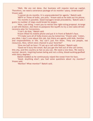 ‘Wait. We are not done. Our business will require start-up capital.
Therefore, we need a severance package of six months’ salary. Understood?’
Vroom said.
‘I cannot do six months. It is unprecedented for agents,’ Bakshi said.
‘NDTV or Times of India, you pick,’ Vroom said as he took out his phone.
‘Six months is possible. Good managers break precedents,’ Bakshi said. I
guess no number of slaps could break his jargon.
‘Nice. Last thing. I want you to retract the right-sizing proposal. Arrange
a call with Boston. Ask them to postpone the layoffs to try a new sales-driven
recovery plan for Connexions.
‘I can’t do that,’ Bakshi said.
Vroom lifted his mobile phone and put it in front of Bakshi’s face.
‘I’ll make sure all of India knows you by tomorrow,’ Vroom said. ‘Listen,
you idiot. I don’t care about this job, but there are agents with kids, families
and responsibilities in life. You can’t just fire them. They are people, not
resources. Now, which news channel is your favorite?’
‘Give me half an hour. I’ll set up a call with Boston,’ Bakshi said.
‘Good we’ll bury the email. But you get the hell out of the call center,
this city, and this country as fast as you can. We need a new boss. We need a
normal, decent, inspiring human being and not a slimy, blood-sucking goofball
with fancy degrees.’
Bakshi nodded as he continuously wiped the sweat from his face.
‘Good. Anything else?; you had some questions about my monitor?’
Vroom said.
‘Monitor? What monitor?’ Bakshi said.
 