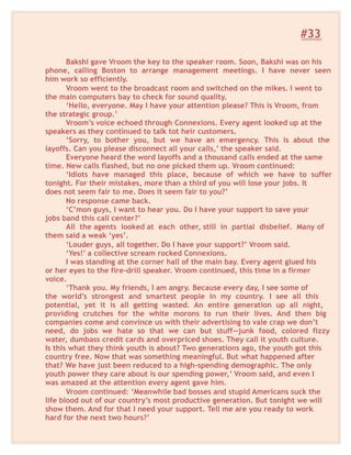 #33
Bakshi gave Vroom the key to the speaker room. Soon, Bakshi was on his
phone, calling Boston to arrange management meetings. I have never seen
him work so efficiently.
Vroom went to the broadcast room and switched on the mikes. I went to
the main computers bay to check for sound quality.
‘Hello, everyone. May I have your attention please? This is Vroom, from
the strategic group.’
Vroom’s voice echoed through Connexions. Every agent looked up at the
speakers as they continued to talk tot heir customers.
‘Sorry, to bother you, but we have an emergency. This is about the
layoffs. Can you please disconnect all your calls,’ the speaker said.
Everyone heard the word layoffs and a thousand calls ended at the same
time. New calls flashed, but no one picked them up. Vroom continued:
‘Idiots have managed this place, because of which we have to suffer
tonight. For their mistakes, more than a third of you will lose your jobs. It
does not seem fair to me. Does it seem fair to you?’
No response came back.
‘C’mon guys, I want to hear you. Do I have your support to save your
jobs band this call center?’
All the agents looked at each other, still in partial disbelief. Many of
them said a weak ‘yes’.
‘Louder guys, all together. Do I have your support?’ Vroom said.
‘Yes!’ a collective scream rocked Connexions.
I was standing at the corner hall of the main bay. Every agent glued his
or her eyes to the fire-drill speaker. Vroom continued, this time in a firmer
voice.
‘Thank you. My friends, I am angry. Because every day, I see some of
the world’s strongest and smartest people in my country. I see all this
potential, yet it is all getting wasted. An entire generation up all night,
providing crutches for the white morons to run their lives. And then big
companies come and convince us with their advertising to vale crap we don’t
need, do jobs we hate so that we can but stuff—junk food, colored fizzy
water, dumbass credit cards and overpriced shoes. They call it youth culture.
Is this what they think youth is about? Two generations ago, the youth got this
country free. Now that was something meaningful. But what happened after
that? We have just been reduced to a high-spending demographic. The only
youth power they care about is our spending power,’ Vroom said, and even I
was amazed at the attention every agent gave him.
Vroom continued: ‘Meanwhile bad bosses and stupid Americans suck the
life blood out of our country’s most productive generation. But tonight we will
show them. And for that I need your support. Tell me are you ready to work
hard for the next two hours?’
 