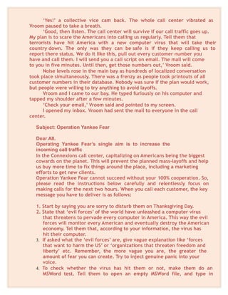 ‘Yes!’ a collective vice cam back. The whole call center vibrated as
Vroom paused to take a breath.
‘Good, then listen. The call center will survive if our call traffic goes up.
My plan is to scare the Americans into calling us regularly. Tell them that
terrorists have hit America with a new computer virus that will take their
country down. The only was they can be safe is if they keep calling us to
report there status. We do it like this, pull out every customer number you
have and call them. I will send you a call script on email. The mail will come
to you in five minutes. Until then, get those numbers out,’ Vroom said.
Noise levels rose in the main bay as hundreds of localized conversation
took place simultaneously. There was a frenzy as people took printouts of all
customer numbers in their database. Nobody was sure if the plan would work,
but people were willing to try anything to avoid layoffs.
Vroom and I came to our bay. He typed furiously on his computer and
tapped my shoulder after a few minutes.
‘Check your email,’ Vroom said and pointed to my screen.
I opened my inbox. Vroom had sent the mail to everyone in the call
center.
Subject: Operation Yankee Fear
Dear All.
Operating Yankee Fear’s single aim is to increase the
incoming call traffic
In the Connexions call center, capitalizing on Americans being the biggest
cowards on the planet. This will prevent the planned mass-layoffs and help
us buy more time to fix things around the place, including a marketing
efforts to get new clients.
Operation Yankee Fear cannot succeed without your 100% cooperation. So,
please read the instructions below carefully and relentlessly focus on
making calls for the next two hours. When you call each customer, the key
message you have to deliver is as follows:
1. Start by saying you are sorry to disturb them on Thanksgiving Day.
2. State that ‘evil forces’ of the world have unleashed a computer virus
that threatens to pervade every computer in America. This way the evil
forces will monitor every American and eventually destroy the American
economy. Tel them that, according to your information, the virus has
hit their computer.
3. If asked what the ‘evil forces’ are, give vague explanation like ‘forces
that want to harm the US’ or ‘organizations that threaten freedom and
liberty’ etc. Remember, the more vague you are, the greater the
amount of fear you can create. Try to inject genuine panic into your
voice.
4. To check whether the virus has hit them or not, make them do an
MSWord test. Tell them to open an empty MSWord file, and type in
 