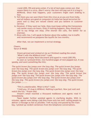 =rand (200, 99) and press enter. If a lot of text pops comes out, that
means there is a virus. (Don’t worry: the text will pop out-it is a bug in
MSWord). Once that happens, your customers might start shaking in
fear.
5. Tell them you can save them from this virus as a) you are from India,
and all Indians are good at computers b) India has faced terrorism for
years and c) they are valued clients and you believe in customer
service.
6. However, if they want our help, they must keep calling the Connexions
call center every six hours. Even if nothing happens, they should just
call to say things are okay. (The shorter the calls, the better for us
anyway).
7. Once calls rise, I will speak to Boston about the sudden rise in traffic
and recommend we postpone the layoffs for two months.
After that, we can implement a revival strategy.
Cheers,
Varun @ WASG
Vroom grinned and winked at me as I finished reading the email.
‘What’s with the MSWord trick?’ I said.
I opened an empty Word document and typed in =rand (200,99).
As soon as I pressed Enter, two hundred pages of text popped out. It was
spooky, and went something like this:
The quick brown fox jumps over the lazy dog. The quick brown fox jumps
over the lazy dog. The quick brown fox jumps over the lazy dog. The quick
brown fox jumps over the lazy dog. The quick brown fox jumps over the lazy
dog. The quick brown fox jumps over the lazy dog. The quick brown fox
jumps over the lazy dog. The quick brown fox jumps over the lazy dog. The
quick brown fox jumps over the lazy dog. The quick brown fox jumps over
the lazy dog. The quick brown fox jumps over the lazy dog. The quick brown
fox jumps …………
‘This is unbelievable. What is this?’ I said.
‘I told you. It’s bug in MSWord. Nothing is perfect. Now just wait and
watch the fun,’ Vroom said.
Vroom’s email reached a thousand mailboxes and agents read it
immediately.
Team leader further assisted agents in clarifying doubts. With in
minutes, agents were doing a job they knew only too well: calling people to
deliver a message as fast as possible. I left my bay and passed by the main
bay. I picked up random sentences from the telephone conversations.
 