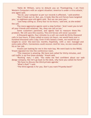 ‘Hello Mr William, sorry to disturb you on Thanksgiving. I am from
Western Computers with an urgent situation. America is under a virus attack,’
one agent said.
‘Yes sir, your computer as per our records is affected…’ said another.
‘Don’t freak out sir. But, yes, it looks like the evil forces have targeted
you,’ an eighteen-year-old agent said. ‘But we can save you.’
‘Just keep calling us. Every four to six hours,’ said one, as she ended
the call.
The more aggressive agents went a step further: ‘And I want you to tell
all your friends and relatives. Yes, they can call us too.’
Some customers panicked, and agents had to reassure them:‘No
problem. We will save this country. The evil forces will never succeed.’
A thousand agents, four minutes to a call—we could do thirty thousand
calls in two hours. If they called us every six hours, we would have over a
hundred thousand calls a day. Even if this lasted a week, we would hit our
targets to cover the next two months. Hopefully, with a new manager and
extra sales effort, Connexions could recover. And for now, no one would lose
his or her job.
Vroom cam looking for me in the main bay. We went back to the WASG.
Vroom signaled me into the conference room.
‘The response is amazing. We have just called for thirty minutes, and
call traffic is up five times already.’ Vroom said.
‘Rocking man,’ I said. ‘You make me feel confident about our web
design company. But let’s go back to the desk, why have you called me here?’
‘We have to discuss the third private agenda.’
‘What’s that?’ I said.
‘The third agenda is for you. Don’t you want Priyanka back?’
 