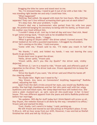 Dragging the bike he came and stood next to me.
‘No, I’m stressed today. I need to get it out of me with a fast ride.’ He
was standing right beside me and only I could hear him.
‘What happened?’
‘Nothing. Dad called. He argued with mom for two hours. Why did they
separate? They can’t live without screaming their guts out at each other?’
‘It’s okay man. Not your problem,’ I said.
Vroom’s dad was a businessmen who parted from his wife two years
ago. He preferred banging his secretary to being with his family, so Vroom and
his mother now lived without him.
‘I couldn’t sleep at all. Just lay in bed all day and now I feel sick. Need
to get some energy back,’ Vroom said as he straddled his bike.
‘But it’s freezing, dude…’ I began.
‘What is going on Shyam sahib?’ the driver asked. I turned around. The
driver looked at me with a puzzled expression. I shrugged my shoulders.
‘He’s coming on his bike,’ I told everyone.
‘Come with me,’ Vroom said to me. ‘I’ll make you reach in half the
time.’
‘No thanks,’ I said, and folded my hands. I was not leaving the cozy
Qualis to go anywhere.
Vroom bent over to greet the driver.
‘Hello, driver sahib,’ Vroom said.
‘Vroom sahib, don’t you like my Qualis?’ the driver said, visibly
dejected.
‘No Driver ji, I am in a mood to ride,’ Vroom said, and offered a pack of
cigarettes to the driver. The driver took one. Vroom signaled him to keep the
whole pack.
‘Drive the Qualis if you want,’ the driver said and lifted his hands off
the steering wheel.
‘No maybe later. Right now I need to fly.’
‘Hey Vroom. Any news on Connexions? Anything happening?’ Radhika
asked, adjusting her hair.
Apart from the dark circles around her eyes, you would say Radhika was
pretty. She had high cheekbones and her fair skin went well with her wispy
eyebrows and soot-black eyes. Her sleep-deprived face still looked nice. She
wore a plain mustard sari, as saris were all she could wear in her in-laws’
house. This was different apparel from the jeans and skirts Radhika preferred
before her marriage.
‘No updates. Will dig for stuff today but I think Bakshi will screw us all.
Hey Shyam, the website manual is all done by the way. I emailed it to office,’
Vroom said and started his bike.
‘Cool, finally. Let’s send it in today,’ I said, perking up.
We left Vroom and moved to out last pickup at Priyanka’s place. It was
9.30 p.m. still an hour away from our shift. However, I was worried as Shefali
finished her shift and left by 10:20 p.m.
 