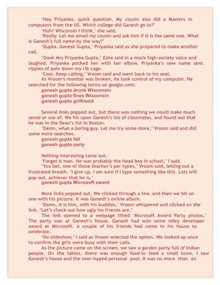 ‘Hey Priyanka, quick question. My cousin also did a Masters in
computers from the US. Which college did Ganesh go to?’
‘Huh? Wisconsin I think,’ she said.
‘Really. Let me email my cousin and ask him if it is the same one. What
is Ganesh’s full name by the way?’
‘Gupta. Ganesh Gupta,’ Priyanka said as she prepared to make another
call.
‘Oooh Mrs Priyanka Gupta,’ Esha said in a mock high-society voice and
laughed. Priyanka pocked her with her elbow. Priyanka’s new name sent
ripples of pain down my rib cage.
‘Cool. Keep calling,’ Vroom said and went back to his seat.
As Vroom’s monitor was broken, he took control of my computer. He
searched for the following terms on google.com:
ganesh gupta drunk Wisconsin
ganesh gupta fines Wisconsin
ganesh gupta girlfriend
Several links popped out, but there was nothing we could make much
sense or use of. We hit upon Ganesh’s list of classmates, and found out that
he was in the Dean’s list in Boston.
‘Damn, what a boring guy. Let me try some more,’ Vroom said and did
some more searches.
ganesh gupta fail
ganesh gupta party
Nothing interesting came out.
‘Forget it man. He was probably the head boy in school,’ I said.
‘You bet, one of those teacher’s per types,’ Vroom said, letting out a
frustrated breath. ‘I give up. I am sure if I type something like this. Lots will
pop out, achiever that he is.’
ganesh gupta Microsoft award
More links popped out. We clicked through a few, and then we hit on
one with his picture. It was Ganesh’s online album.
‘Damn, it is him, with his buddies,’ Vroom whispered and clicked on the
link. ‘Let’s check out how ugly his friends are.’
The link opened to a webpage titled ‘Microsoft Award Party photos.’
The party was at Ganesh’s house. Ganesh had won some sidey developer
award at Microsoft. A couple of his friends had come to his house to
celebrate.
‘Do slideshow,’ I said as Vroom selected the option. We looked up once
to confirm the girls were busy with their calls.
As the picture came on the screen, we saw a garden party full of Indian
people. On the tables, there was enough food to feed a small town. I saw
Ganesh’s house and the over-hyped personal pool. It was no more than an
 