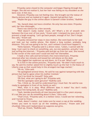 Priyanka came closed to the computer and began flipping through the
images. She did not realize it, but her hair was falling on my shoulders as she
bent over. It felt nice.
However, Priyanka was not feeling nice. She brought out the statue of
liberty picture and we looked at it again. Ganesh had perfect hair.
‘Maybe the guy in the online album is Ganesh’s elder brother,’ Radhika
said.
‘No. Ganesh does not have a brother. He only has one sister. Priyanka
said, her face distraught.
There was silence for a few seconds.
‘Well doesn’t really matter much, eh? What’s a bit of smooth skin
between the true over of two souls,’ Vroom said. I clamped my jaws shut to
prevent a laugh escaping. ‘Let’s go back people, enough of fun. Don’t forget
the calls,’ Vroom sad.
Priyanka retraced her steps in slow motion. She went back to her seat
and took out her mobile phone. She dialed a long number, probably long
distance. This call was going to be fun, and I wished I could have tapped it.
‘Hello Ganesh,’ Priyanka said in a direct voice. ‘Listen, I cannot talk for
long. I just want to check on something…yes, jus one question…actually I was
just surfing the Internet…’ Priyanka said and got up from her seat. She moved
to the corner of the room and I could not hear her thereafter.
I made a few calls and terrorized a few more Americans. Priyanka
returned after ten minutes and tossed her cell phone on the desk.
Esha jiggled her eyebrows up and down, as if to ask ‘What’s up?’
‘It is him in the online pictures,’ Priyanka said. ‘He didn’t have much to
say. He said his mother asked him to slightly touch up the hair in the Status of
Liberty snap as that would help in the arranged marriage market.’
‘Oh no,’ Esha said.
‘He apologized several times. He said he was against tampering with the
picture but had to agree when his mother insisted.’
‘Can’t he think for himself?’ Esha said.
‘Oh God, what am I going to do?’ Priyanka said.
‘Did the apologies seem genuine?’ Radhika said.
‘Yes. I think so. He said he understood how I must feel. He said he was
ready to apologize in front of my family as well.’
‘Well, then it is okay. What different does it make? You don’t really
care about him being bald, do you?’ Radhika said.
‘Yeah, besides practically all men become bald in a few years anyway.
It’s not like you can do something about it then,’ Esha said.
‘That’s true,’ Priyanka said, in a mellow voice. I could see her relenting,
and I turned to Vroom.
‘Yeah, doesn’t matter. Just make sure he wears a cap at the wedding.
Unless you want to touch up all the wedding pictures,’ Vroom said and
chuckled. Esha and I looked down to suppress out grins.
‘Shut up, Vroom,’ Radhika said.
 