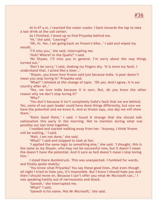 #36
At 6:47 a.m. I reached the water cooler. I bent towards the tap to take
a last drink at the call center.
As I finished, I stood up to find Priyanka behind me.
‘Hi,’ she said. ‘Leaving?’
‘Oh, hi. Yes, I am going back on Vroom’s bike…’ I said and wiped my
mouth.
‘I’ll miss you,’ she said, interrupting me.
‘Huh? Where? In the Qualis?’ I said.
‘No Shyam, I’ll miss you in general. I’m sorry about the way things
turned out.’
‘Don’t be sorry,’ I said, shaking my fingers dry. ‘It is more my fault. I
understand that. I acted like a loser…’
‘Shyam, you know how Vroom said just because India is poor doesn’t
mean you stop loving it/’ Priyanka said.
‘What?’ I blinked at the change of topic. ‘Oh yes. And I agree, it is our
country after all…’
‘Yes, we love India because it is ours. But, do you know the other
reason why we don’t stop loving it?’
‘Why?’
‘You don’t because it isn’t completely India’s fault that we are behind.
Yes, some of our past leader could have done things differently, but now we
have the potential and we know it. And as Vroom says, one day we will show
them.’
‘Point Good Point,’ I said. I found it strange that she should talk
nationalism this early in the morning. Not to mention during what was
possibly our last time together.
I nodded and started walking away from her. ‘Anyway, I think Vroom
will be waiting…’ I said.
‘Wait, I am not done,’ she said.
‘What?’ I said and stopped to look at her.
‘I applied the same logic to something else,’ she said. ‘I thought, this is
the same as my Shyam, who may not be successful now, but it doesn’t mean
the doesn’t have the potential. And it sure as hell doesn’t mean I stop loving
him.’
I stood there dumbstruck. This was unexpected. I fumbled for words,
and finally spoke shakily:
‘You know what Priyanka? You say these good lines…that even though
all night I tried to hate you, it’s impossible. But I know I should hate you and
then I should move on. Because I can’t offer you what Mr Microsoft can…’ I
was speaking hastily out of nervousness and shock.
‘Ganesh,’ she interrupted me.
‘What?’ I said.
‘Ganesh is his name. Not Mr Microsoft,’ she said.
 