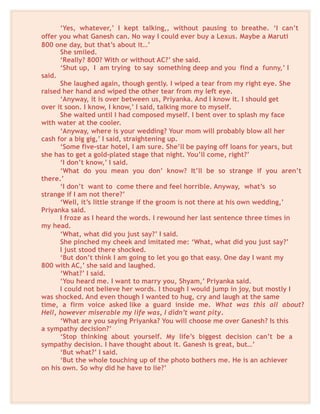 ‘Yes, whatever,’ I kept talking,, without pausing to breathe. ‘I can’t
offer you what Ganesh can. No way I could ever buy a Lexus. Maybe a Maruti
800 one day, but that’s about it…’
She smiled.
‘Really? 800? With or without AC?’ she said.
‘Shut up, I am trying to say something deep and you find a funny,’ I
said.
She laughed again, though gently. I wiped a tear from my right eye. She
raised her hand and wiped the other tear from my left eye.
‘Anyway, it is over between us, Priyanka. And I know it. I should get
over it soon. I know, I know,’ I said, talking more to myself.
She waited until I had composed myself. I bent over to splash my face
with water at the cooler.
‘Anyway, where is your wedding? Your mom will probably blow all her
cash for a big gig,’ I said, straightening up.
‘Some five-star hotel, I am sure. She’ll be paying off loans for years, but
she has to get a gold-plated stage that night. You’ll come, right?’
‘I don’t know,’ I said.
‘What do you mean you don’ know? It’ll be so strange if you aren’t
there.’
‘I don’t want to come there and feel horrible. Anyway, what’s so
strange if I am not there?’
‘Well, it’s little strange if the groom is not there at his own wedding,’
Priyanka said.
I froze as I heard the words. I rewound her last sentence three times in
my head.
‘What, what did you just say?’ I said.
She pinched my cheek and imitated me: ‘What, what did you just say?’
I just stood there shocked.
‘But don’t think I am going to let you go that easy. One day I want my
800 with AC,’ she said and laughed.
‘What?’ I said.
‘You heard me. I want to marry you, Shyam,’ Priyanka said.
I could not believe her words. I though I would jump in joy, but mostly I
was shocked. And even though I wanted to hug, cry and laugh at the same
time, a firm voice asked like a guard inside me. What was this all about?
Hell, however miserable my life was, I didn’t want pity.
‘What are you saying Priyanka? You will choose me over Ganesh? Is this
a sympathy decision?’
‘Stop thinking about yourself. My life’s biggest decision can’t be a
sympathy decision. I have thought about it. Ganesh is great, but…’
‘But what?’ I said.
‘But the whole touching up of the photo bothers me. He is an achiever
on his own. So why did he have to lie?’
 