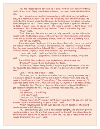 ‘You are rejecting him because he is bald? My hair isn’t reliable either,’
I said. It was true. Every time I took a shower, the towel had more time than
me.
‘No. I am not rejecting him because he is bald. Most men go bald one
day,, it is horrible, I know,’ she said and ruffled my hair. She continued: ‘He
might be fine in most ways, but the point is, he lied. And this gives me a clue
about the person he is. I don’t want to spend my life with a person like that.
In fact, I don’t want to spend my life with a person I don’t know well
beforehand. That is one part of my decision. There is the other big part.’
‘What/’ I said.
‘That I love you. Because you are the only person in the world I can be
myself with. And because you are the only person who knows me with all my
flaws and still loves me completely. I hope,’ she said, with a quivering voice.
I did not say anything.
She spoke again: ‘And even if the world says I am cold, there is a part of
me that is sentimental, irrational and romantic. Do I really care about money?
Only because people tell me I should. Hell, I prefer truck driver dhabhas over
five-star hotels. Shyam, I know mom and you say I am uncaring…’
‘I never said that…’ I said and held her shoulders.
‘I’m sorry, Shyam. I judged you so much. I am such a bitch,’ Priyanka
said.
She sniffed. Her puckered nose looked cuter than it ever had.
‘It’s okay Priyanka,’ I said and wiped her tears.
‘So that is it, Shyam. Deep inside, I am just a girl who wants to be with
her favourite boy. Because like you, this girl is a person who needs a lot of
love.’
‘Love?’ I need a lot of love?’ I said.
‘Of course, you do. And everyone else does too.; funny we never say it.
It is okay to scream in public if you are hungry “I’m starving”. It is okay to
make a fuss if you are tired “I’m so sleepy”. But somehow we cannot say “I
just need some more love”. Why can’t we say it, Shyam? It is as basic a need.’
I looked at her. Whenever she gives these deep, philosophical lines, I
get horribly attracted to her. The guard inside reminded me, ‘Be firm’.
‘Priyanka?’
‘Yes, she said, still sniffling.
‘I love you,’ I said.
‘I love you too,’ Priyanka said.
‘Thanks. However…Priyanka, I can’t marry you. Sorry to say this, but my
answer to your mind-blowing proposal is no,’ I said.
‘What?’ Priyanka said as her eyes opened wide in disbelief. The guard
inside me was in full charge.
‘No. I cannot marry you. I am a new person tonight. And this new person
needs to make a new life and find new respect for himself. You chose Ganesh,
and he is fine. You have an option for a new life. You don’t really need me. So
maybe it is better this way,’ I said.
 