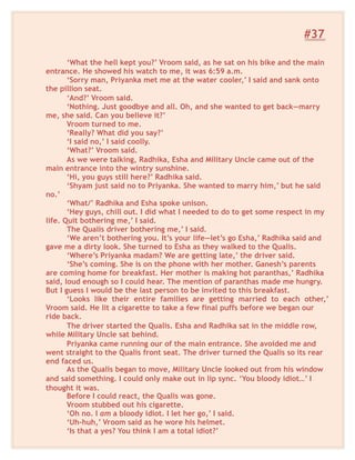 #37
‘What the hell kept you?’ Vroom said, as he sat on his bike and the main
entrance. He showed his watch to me, it was 6:59 a.m.
‘Sorry man, Priyanka met me at the water cooler,’ I said and sank onto
the pillion seat.
‘And?’ Vroom said.
‘Nothing. Just goodbye and all. Oh, and she wanted to get back—marry
me, she said. Can you believe it?’
Vroom turned to me.
‘Really? What did you say?’
‘I said no,’ I said coolly.
‘What?’ Vroom said.
As we were talking, Radhika, Esha and Military Uncle came out of the
main entrance into the wintry sunshine.
‘Hi, you guys still here?’ Radhika said.
‘Shyam just said no to Priyanka. She wanted to marry him,’ but he said
no.’
‘What/’ Radhika and Esha spoke unison.
‘Hey guys, chill out. I did what I needed to do to get some respect in my
life. Quit bothering me,’ I said.
The Qualis driver bothering me,’ I said.
‘We aren’t bothering you. It’s your life—let’s go Esha,’ Radhika said and
gave me a dirty look. She turned to Esha as they walked to the Qualis.
‘Where’s Priyanka madam? We are getting late,’ the driver said.
‘She’s coming. She is on the phone with her mother. Ganesh’s parents
are coming home for breakfast. Her mother is making hot paranthas,’ Radhika
said, loud enough so I could hear. The mention of paranthas made me hungry.
But I guess I would be the last person to be invited to this breakfast.
‘Looks like their entire families are getting married to each other,’
Vroom said. He lit a cigarette to take a few final puffs before we began our
ride back.
The driver started the Qualis. Esha and Radhika sat in the middle row,
while Military Uncle sat behind.
Priyanka came running our of the main entrance. She avoided me and
went straight to the Qualis front seat. The driver turned the Qualis so its rear
end faced us.
As the Qualis began to move, Military Uncle looked out from his window
and said something. I could only make out in lip sync. ‘You bloody idiot…’ I
thought it was.
Before I could react, the Qualis was gone.
Vroom stubbed out his cigarette.
‘Oh no. I am a bloody idiot. I let her go,’ I said.
‘Uh-huh,’ Vroom said as he wore his helmet.
‘Is that a yes? You think I am a total idiot?’
 