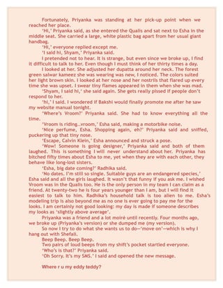 Fortunately, Priyanka was standing at her pick-up point when we
reached her place.
‘Hi,’ Priyanka said, as she entered the Qualis and sat next to Esha in the
middle seat. She carried a large, white plastic bag apart from her usual giant
handbag.
‘Hi,’ everyone replied except me.
‘I said hi, Shyam,’ Priyanka said.
I pretended not to hear. It is strange, but even since we broke up, I find
it difficult to talk to her. Even though I must think of her thirty times a day.
I looked at her. She adjusted her dupatta around her neck. The forest
green salwar kameez she was wearing was new, I noticed. The colors suited
her light brown skin. I looked at her nose and her nostrils that flared up every
time she was upset. I swear tiny flames appeared in them when she was mad.
‘Shyam, I said hi,‘ she said again. She gets really pissed if people don’t
respond to her.
‘hi,’ I said. I wondered if Bakshi would finally promote me after he saw
my website manual tonight.
‘Where’s Vroom?’ Priyanka said. She had to know everything all the
time.
‘Vroom is riding…vroom,’ Esha said, making a motorbike noise.
‘Nice perfume, Esha. Shopping again, eh?’ Priyanka said and sniffed,
puckering up that tiny nose.
‘Escape, Calvin Klein,’ Esha announced and struck a pose.
‘Wow! Someone is going designer,’ Priyanka said and both of them
laughed. This is something I will never understand about her. Priyanka has
bitched fifty times about Esha to me, yet when they are with each other, they
behave like long-lost sisters.
‘Esha, big date coming?’ Radhika said.
‘No dates. I’m still so single. Suitable guys are an endangered species,’
Esha said and all the girls laughed. It wasn’t that funny if you ask me. I wished
Vroom was in the Qualis too. He is the only person in my team I can claim as a
friend. At twenty-two he is four years younger than I am, but I will find it
easiest to talk to him. Radhika’s household talk is too alien to me. Esha’s
modeling trip is also beyond me as no one is ever going to pay me for the
looks. I am certainly not good looking: my day is made if someone describes
my looks as ‘slightly above average’.
Priyanka was a friend and a lot moiré until recently. Four months ago,
we broke up (Priyanka’s version) or she dumped me (my version).
So now I try to do what she wants us to do—‘move on’—which is why I
hang out with Shefali.
Beep Beep. Beep Beep.
Two pairs of loud beeps from my shift’s pocket startled everyone.
‘Who’s is that?’ Priyanka said.
‘Oh Sorry. It’s my SMS.’ I said and opened the new message.
Where r u my eddy teddy?
 