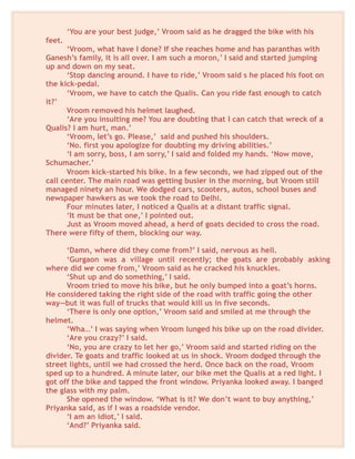 ‘You are your best judge,’ Vroom said as he dragged the bike with his
feet.
‘Vroom, what have I done? If she reaches home and has paranthas with
Ganesh’s family, it is all over. I am such a moron,’ I said and started jumping
up and down on my seat.
‘Stop dancing around. I have to ride,’ Vroom said s he placed his foot on
the kick-pedal.
‘Vroom, we have to catch the Qualis. Can you ride fast enough to catch
it?’
Vroom removed his helmet laughed.
‘Are you insulting me? You are doubting that I can catch that wreck of a
Qualis? I am hurt, man.’
‘Vroom, let’s go. Please,’ said and pushed his shoulders.
‘No. first you apologize for doubting my driving abilities.’
‘I am sorry, boss, I am sorry,’ I said and folded my hands. ‘Now move,
Schumacher.’
Vroom kick-started his bike. In a few seconds, we had zipped out of the
call center. The main road was getting busier in the morning, but Vroom still
managed ninety an hour. We dodged cars, scooters, autos, school buses and
newspaper hawkers as we took the road to Delhi.
Four minutes later, I noticed a Qualis at a distant traffic signal.
‘It must be that one,’ I pointed out.
Just as Vroom moved ahead, a herd of goats decided to cross the road.
There were fifty of them, blocking our way.
‘Damn, where did they come from?’ I said, nervous as hell.
‘Gurgaon was a village until recently; the goats are probably asking
where did we come from,’ Vroom said as he cracked his knuckles.
‘Shut up and do something,’ I said.
Vroom tried to move his bike, but he only bumped into a goat’s horns.
He considered taking the right side of the road with traffic going the other
way—but it was full of trucks that would kill us in five seconds.
‘There is only one option,’ Vroom said and smiled at me through the
helmet.
‘Wha…’ I was saying when Vroom lunged his bike up on the road divider.
‘Are you crazy?’ I said.
‘No, you are crazy to let her go,’ Vroom said and started riding on the
divider. Te goats and traffic looked at us in shock. Vroom dodged through the
street lights, until we had crossed the herd. Once back on the road, Vroom
sped up to a hundred. A minute later, our bike met the Qualis at a red light. I
got off the bike and tapped the front window. Priyanka looked away. I banged
the glass with my palm.
She opened the window. ‘What is it? We don’t want to buy anything,’
Priyanka said, as if I was a roadside vendor.
‘I am an idiot,’ I said.
‘And?’ Priyanka said.
 