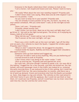 Everyone in the Qualis rolled down their windows to look at me.
‘I am a moron. I am stupid and insane and nuts. Please I want to marry
you.’
‘Oh really? What about the new man needing respect?’ Priyanka said.
‘I didn’t know what I was saying. What does one do with respect? I can’t
keep it in my pocket,’ I said.
‘So you want to keep me in your pocket/’ Priyanka said.
‘You are already in every pocket—of my life, my heart, my mind, my
soul—please comeback. Will you come back?’ I said, as the red light turned
yellow.
‘Hmm. Let’s see…’ Priyanka said.
‘Priyanka, please answer fast.’
‘I don’t know. Let me think. Meet me at the next red light okay? Let’s
go Driver ji,’ she said as the light turned green. The driver, as if enjoying my
misery, took off at full speed.
‘What did she say?’ Vroom said as I sat on the bike.
‘She’ll answer at the next red light. Let’s go.’
There was a mini-=traffic jam at the next red light. I got off the bike
and ran past a few vehicles to reach the Qualis. I tapped the window again.
Priyanka wasn’t there.
‘Where is she?’ I asked the driver. He shrugged his shoulders.
I looked inside the Qualis. Radhika and Esha shrugged their shoulders;
she wasn’t in there.
Someone came up from behind and hugged me.
‘I told you we didn’t want to buy anything. Why are you bothering us?’
I turned around to look at Priyanka.
‘I don’t know what I was doing at the water cooler,’ I said.
‘Shut up and hug me,’ Priyanka said and opened her arms.
Our eyes met, and even though I wanted to speak a lot, our eyes did al
the talking. I hugged her for a few seconds, and then she kissed me. Our lips
locked, and every passenger stuck in the traffic jam looked at us, enjoying
the early morning show. It was awkward to kiss in this setting, but I could not
extract myself from her. We were kissing after six months, and there was a
lot of pent-up demand. Vroom and everyone else from the Qualis surrounded
us. Soon, they began to clap and whistle. The vehicles on the road joined in
with their horns in sync with the applause. But I could not see them or hear
them. Al I could see was Priyanka, and all I could hear was my inner voice that
said—kiss her, kiss her and kiss her some more.
 