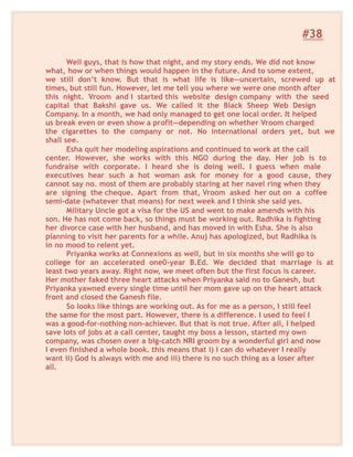#38
Well guys, that is how that night, and my story ends. We did not know
what, how or when things would happen in the future. And to some extent,
we still don’t know. But that is what life is like—uncertain, screwed up at
times, but still fun. However, let me tell you where we were one month after
this night. Vroom and I started this website design company with the seed
capital that Bakshi gave us. We called it the Black Sheep Web Design
Company. In a month, we had only managed to get one local order. It helped
us break even or even show a profit—depending on whether Vroom charged
the cigarettes to the company or not. No international orders yet, but we
shall see.
Esha quit her modeling aspirations and continued to work at the call
center. However, she works with this NGO during the day. Her job is to
fundraise with corporate. I heard she is doing well. I guess when male
executives hear such a hot woman ask for money for a good cause, they
cannot say no. most of them are probably staring at her navel ring when they
are signing the cheque. Apart from that, Vroom asked her out on a coffee
semi-date (whatever that means) for next week and I think she said yes.
Military Uncle got a visa for the US and went to make amends with his
son. He has not come back, so things must be working out. Radhika is fighting
her divorce case with her husband, and has moved in with Esha. She is also
planning to visit her parents for a while. Anuj has apologized, but Radhika is
in no mood to relent yet.
Priyanka works at Connexions as well, but in six months she will go to
college for an accelerated one0-year B.Ed. We decided that marriage is at
least two years away. Right now, we meet often but the first focus is career.
Her mother faked three heart attacks when Priyanka said no to Ganesh, but
Priyanka yawned every single time until her mom gave up on the heart attack
front and closed the Ganesh file.
So looks like things are working out. As for me as a person, I still feel
the same for the most part. However, there is a difference. I used to feel I
was a good-for-nothing non-achiever. But that is not true. After all, I helped
save lots of jobs at a call center, taught my boss a lesson, started my own
company, was chosen over a big-catch NRI groom by a wonderful girl and now
I even finished a whole book. this means that i) I can do whatever I really
want ii) God is always with me and iii) there is no such thing as a loser after
all.
 