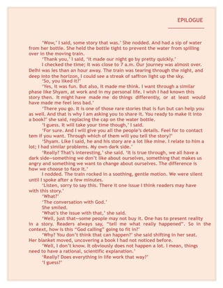 EPILOGUE
_____________
‘Wow,’ I said, some story that was.’ She nodded. And had a sip of water
from her bottle. She held the bottle tight to prevent the water from spilling
over in the moving train.
‘Thank you,’ I said, ‘it made our night go by pretty quickly.’
I checked the time; it was close to 7 a.m. Our journey was almost over.
Delhi was les than an hour away. The train was tearing through the night, and
deep into the horizon, I could see a streak of saffron light up the sky.
‘So, you liked it?’
‘Yes, it was fun. But also, it made me think. I want through a similar
phase like Shyam, at work and in my personal life. I wish I had known this
story then. It might have made me do things differently, or at least would
have made me feel less bad.’
‘There you go. It is one of those rare stories that is fun but can help you
as well. And that is why I am asking you to share it. You ready to make it into
a book?’ she said, replacing the cap on the water bottle.
‘I guess. It will take your time though,’ I said.
‘For sure. And I will give you all the people’s details. Feel for to contact
tem if you want. Through which of them will you tell the story?’
‘Shyam. Like I said, he and his story are a lot like mine. I relate to him a
lot; I had similar problems. My own dark side.’
‘Really? That’s interesting,’ she said. ‘It is true through, we all have a
dark side—something we don’t like about ourselves, something that makes us
angry and something we want to change about ourselves. The difference is
how we choose to face it.’
I nodded. The train rocked in a soothing, gentle motion. We were silent
until I spoke after a few minutes.
‘Listen, sorry to say this. There it one issue I think readers may have
with this story.’
‘What?’
‘The conversation with God.’
She smiled.
‘What’s the issue with that,’ she said.
‘Well, just that—some people may not buy it. One has to present reality
in a story. Readers always say, “tell me what really happened”. So in the
context, how is this “God calling” going to fit in?’
‘Why? You don’t think that can happen?’ she said shifting in her seat.
Her blanket moved, uncovering a book I had not noticed before.
‘Well, I don’t know. It obviously does not happen a lot. I mean, things
need to have a rational, scientific explanation.’
‘Really? Does everything in life work that way?’
‘I guess?’
 