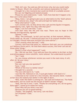 ‘Well, let’s see. You said you did not know why, but you could really
relate to Shyam. What’s the scientific and rational explanation for that?’
I thought for a few moments but could not think of a suitable answer.
She saw me fidgeting and looked amused.
‘Please try and understand,’ I said. ‘Calls from God don’t happen a lot.
How can I write about that?’
‘Okay, listen. I am going to give you an alternative to the ‘God’s phone
call” bit. A rational one, okay?’ she said and kept her bottle away.
‘What alternative?’ I said.
‘Let’s rewind a bit. So they drove into a pit and the Qualis it trapped,
suspended by rods, right? You okay with that part?’
‘Right. I can live with that,’ I said.
‘And then they felt the end was near. There was no hope in life—
literally and figuratively. Agreed?’
‘Agreed,’ I said.
‘Okay,’ she continued, ‘so let’s just say that, at that moment, Military
Uncle spoke up. He said “I noticed you guys are in an unusual situation here,
so I thought I should intervene and give you some advice”.’
‘That’s exactly what God said,’ I said.
‘Correct. And from that point on, whatever God said, you can substitute
as if Military Uncle said it. He told them about success, the inner call and all
those other things.’
‘Really? Is that what happened?’ I said.
‘No. I did not say that. I just said you have the option to do that; so that
everything appears more scientific, more rational. You understand my point?’
‘Yes,’ I said.
‘So, you choose whichever version you want in the main story. It will,
after all, be your story.’
I nodded.
‘But can I ask you one question?’
‘Sure,’ I said.
‘Which of the two is a better story?’
I thought for a second.
‘The one with God in it,’ I said.
‘Just like life. Rational or not, it just gets better with God in it.’
I reflected on her words for a few minutes. She became silent. I looked
at her face she looked even better in the light of dawn.
‘Well, looks like Delhi is coming son,’ she said and looked out. The fields
had ended, and we could see the houses of Delhi’s border villages.
‘Yeah, the trip is over,’ I said. ‘Thanks for everything—err, let me guess,
Esha right?’ I stood up to shake her hand.
‘Esha? Why did you think I was her?’
‘Because you are so good-looking.’
‘Thanks,’ she laughed, ‘but sorry, I am not Esha.’
‘So? Priyanka?’ I said.
‘No.’
 